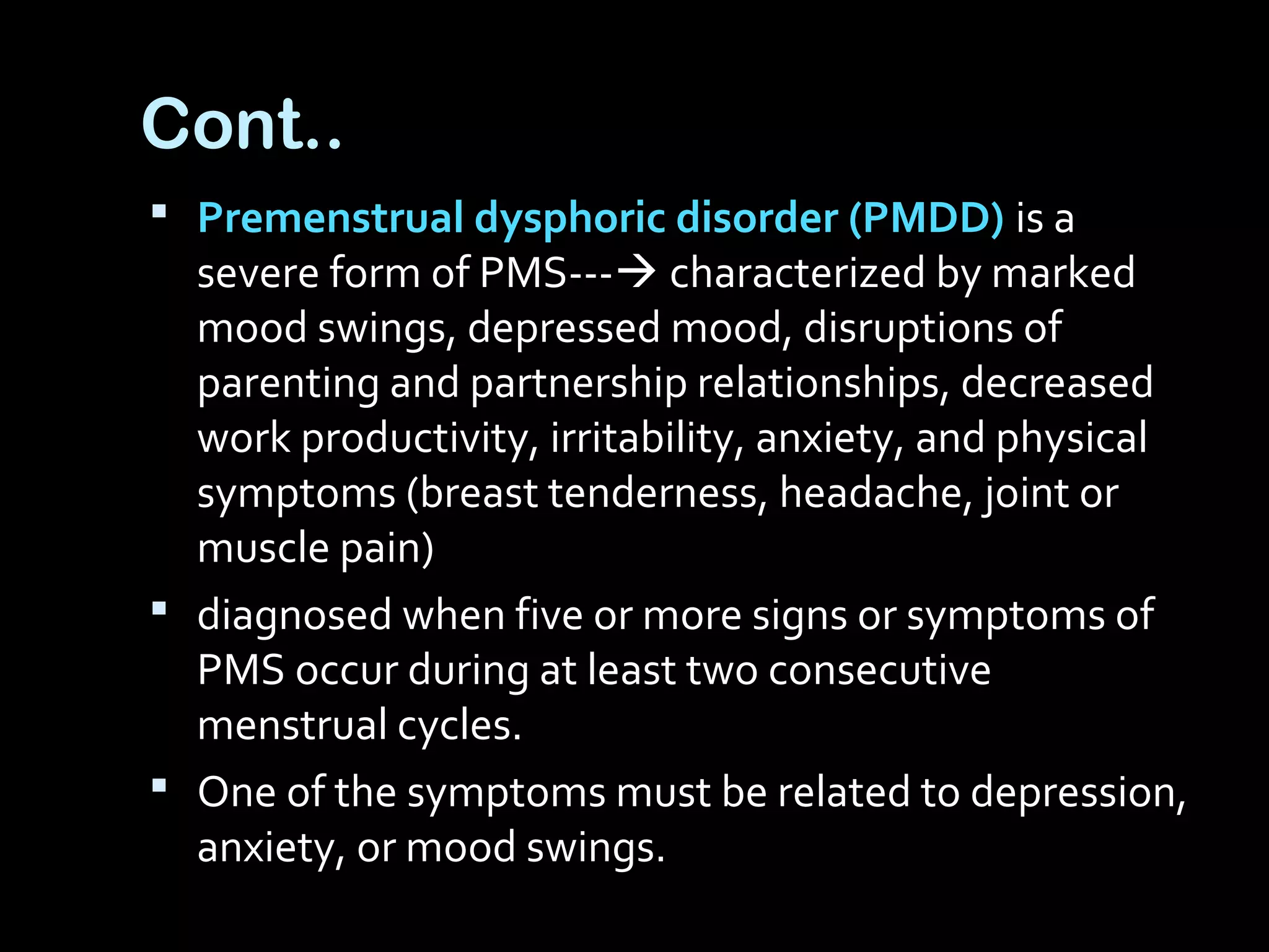 Cont..
 Premenstrual dysphoric disorder (PMDD) is a
severe form of PMS--- characterized by marked
mood swings, depressed mood, disruptions of
parenting and partnership relationships, decreased
work productivity, irritability, anxiety, and physical
symptoms (breast tenderness, headache, joint or
muscle pain)
 diagnosed when five or more signs or symptoms of
PMS occur during at least two consecutive
menstrual cycles.
 One of the symptoms must be related to depression,
anxiety, or mood swings.
 