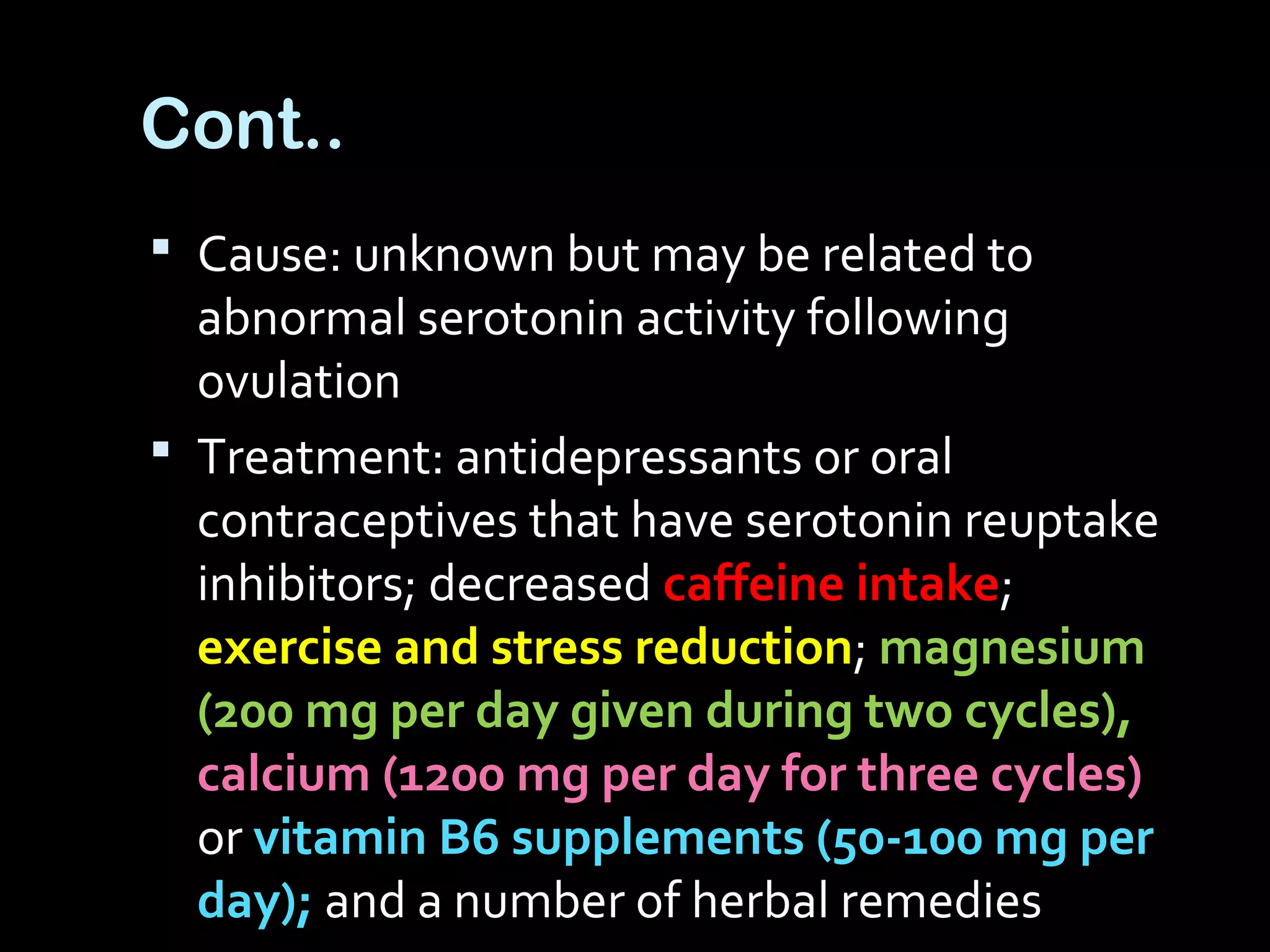  Cause: unknown but may be related to
abnormal serotonin activity following
ovulation
 Treatment: antidepressants or oral
contraceptives that have serotonin reuptake
inhibitors; decreased caffeine intake;
exercise and stress reduction; magnesium
(200 mg per day given during two cycles),
calcium (1200 mg per day for three cycles)
or vitamin B6 supplements (50-100 mg per
day); and a number of herbal remedies
Cont..
 