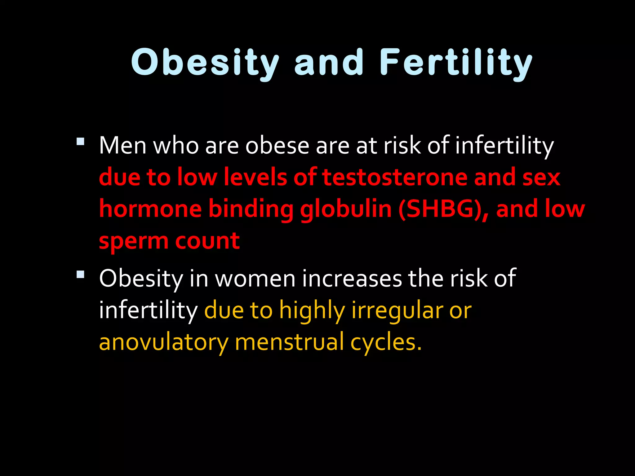 Obesity and Fertility
 Men who are obese are at risk of infertility
due to low levels of testosterone and sex
hormone binding globulin (SHBG), and low
sperm count
 Obesity in women increases the risk of
infertility due to highly irregular or
anovulatory menstrual cycles.
 