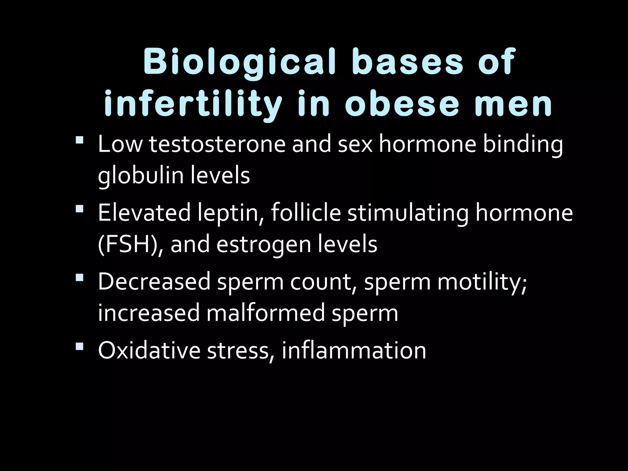 Biological bases of
infertility in obese men
 Low testosterone and sex hormone binding
globulin levels
 Elevated leptin, follicle stimulating hormone
(FSH), and estrogen levels
 Decreased sperm count, sperm motility;
increased malformed sperm
 Oxidative stress, inflammation
 
