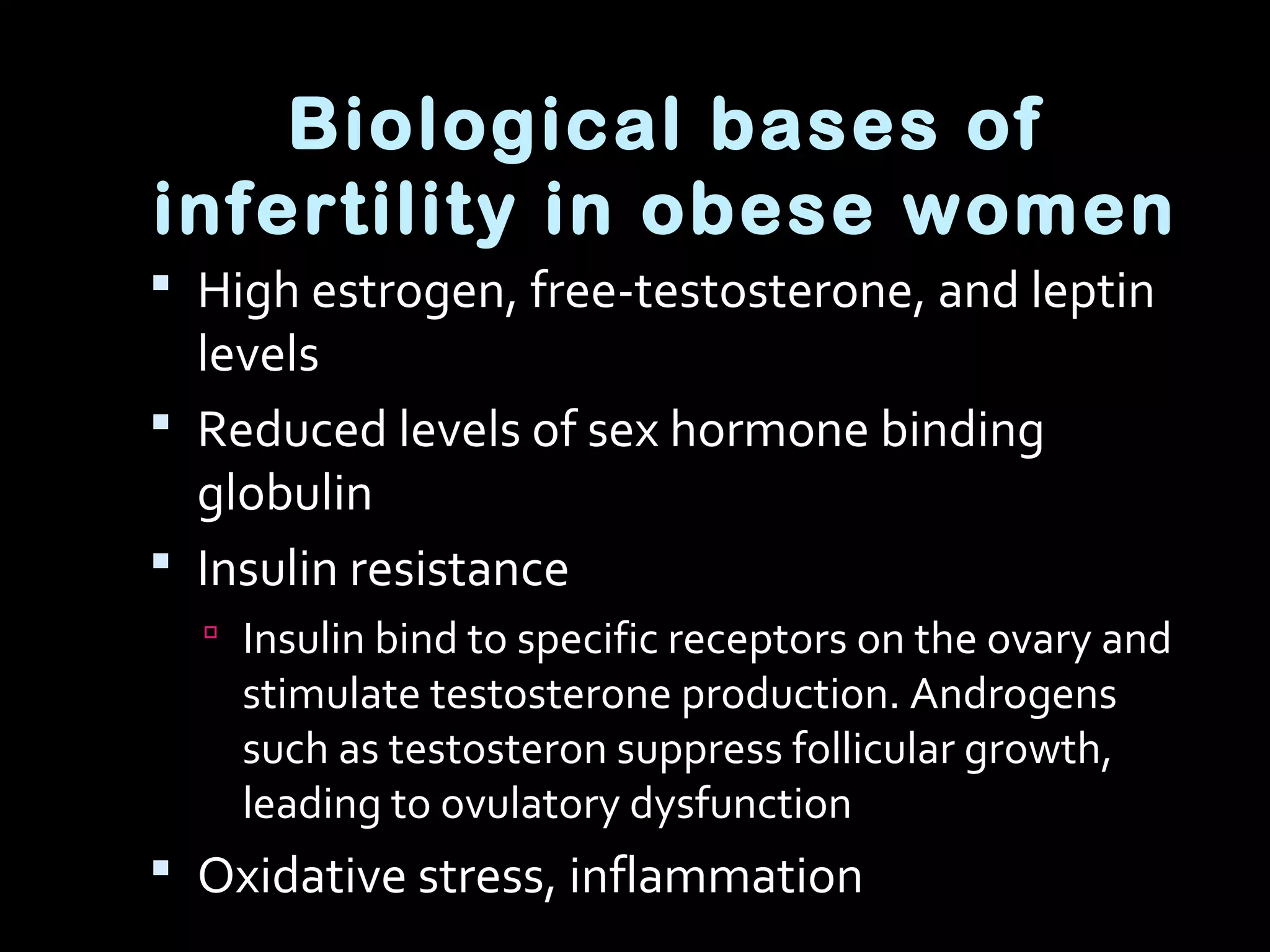  High estrogen, free-testosterone, and leptin
levels
 Reduced levels of sex hormone binding
globulin
 Insulin resistance
 Insulin bind to specific receptors on the ovary and
stimulate testosterone production. Androgens
such as testosteron suppress follicular growth,
leading to ovulatory dysfunction
 Oxidative stress, inflammation
Biological bases of
infertility in obese women
 