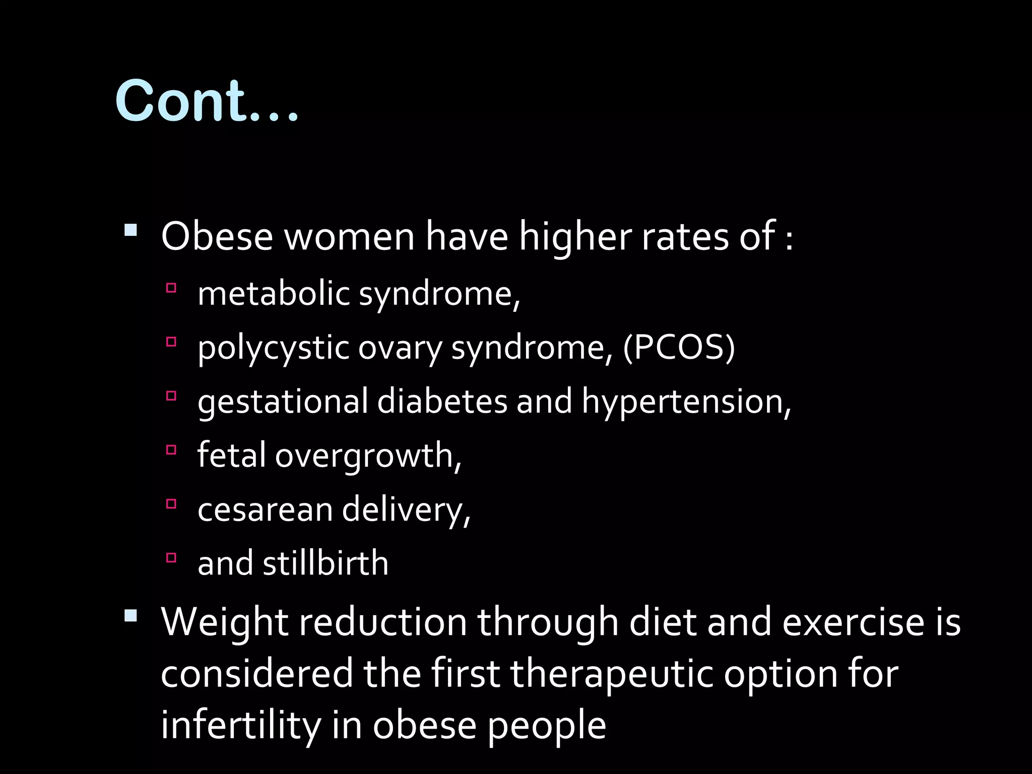 Cont…
 Obese women have higher rates of :
 metabolic syndrome,
 polycystic ovary syndrome, (PCOS)
 gestational diabetes and hypertension,
 fetal overgrowth,
 cesarean delivery,
 and stillbirth
 Weight reduction through diet and exercise is
considered the first therapeutic option for
infertility in obese people
 