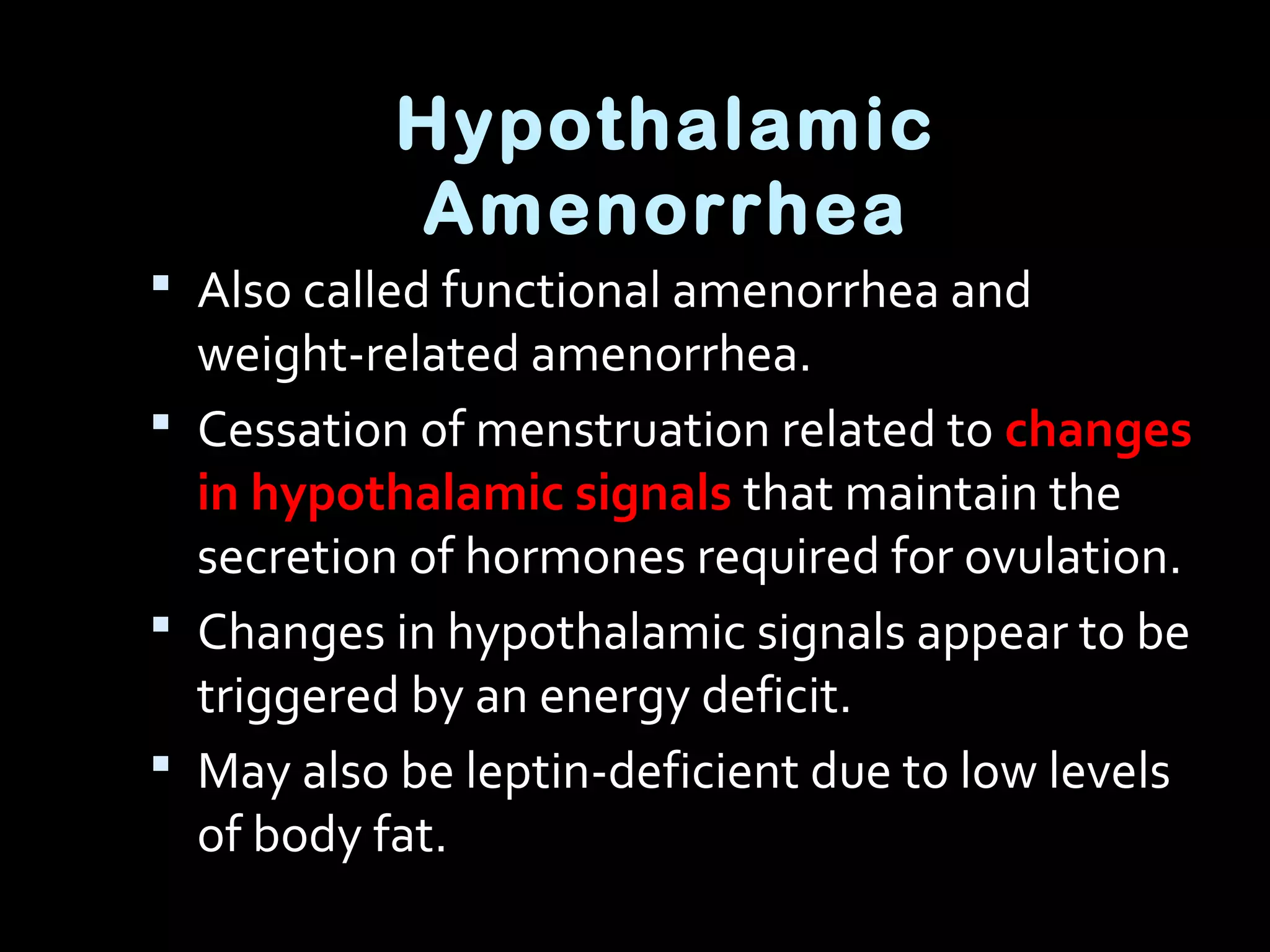Hypothalamic
Amenorrhea
 Also called functional amenorrhea and
weight-related amenorrhea.
 Cessation of menstruation related to changes
in hypothalamic signals that maintain the
secretion of hormones required for ovulation.
 Changes in hypothalamic signals appear to be
triggered by an energy deficit.
 May also be leptin-deficient due to low levels
of body fat.
 