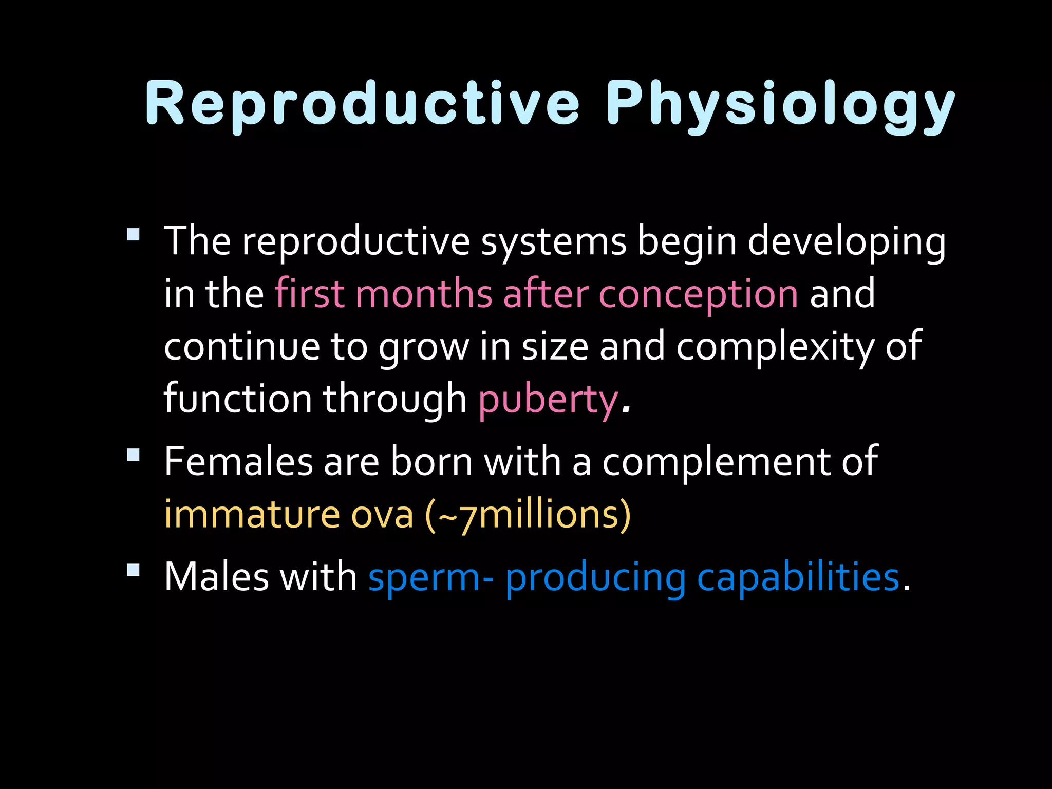 Reproductive Physiology
 The reproductive systems begin developing
in the first months after conception and
continue to grow in size and complexity of
function through puberty.
 Females are born with a complement of
immature ova (~7millions)
 Males with sperm- producing capabilities.
 