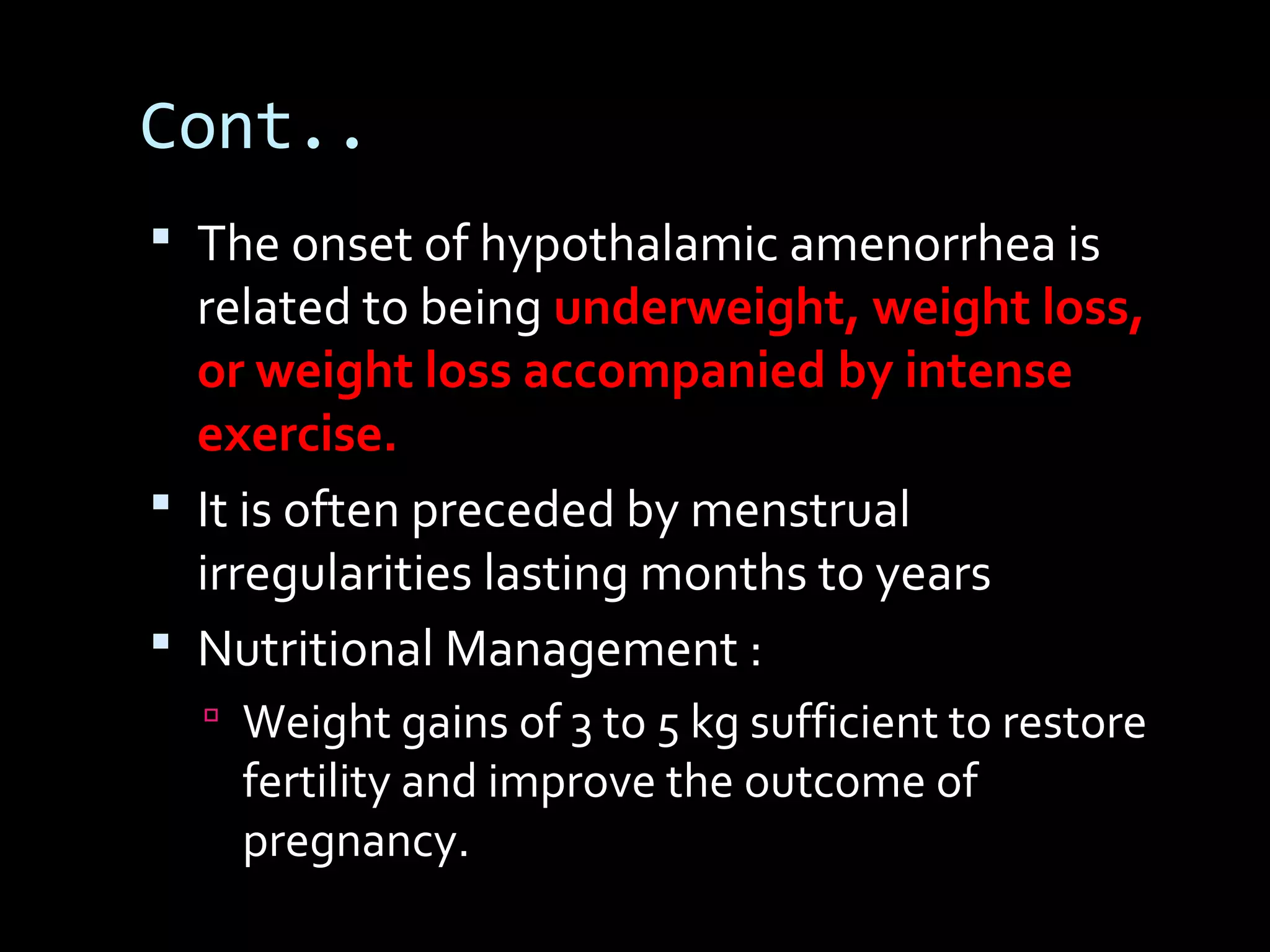 Cont..
 The onset of hypothalamic amenorrhea is
related to being underweight, weight loss,
or weight loss accompanied by intense
exercise.
 It is often preceded by menstrual
irregularities lasting months to years
 Nutritional Management :
 Weight gains of 3 to 5 kg sufficient to restore
fertility and improve the outcome of
pregnancy.
 