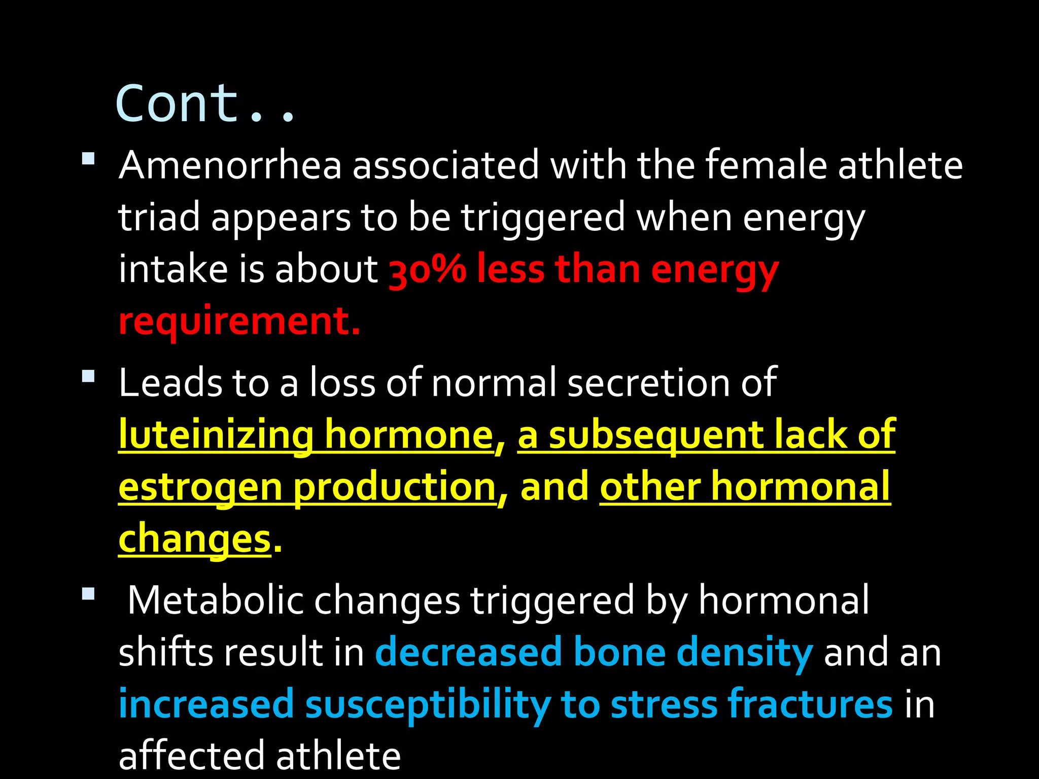 Cont..
 Amenorrhea associated with the female athlete
triad appears to be triggered when energy
intake is about 30% less than energy
requirement.
 Leads to a loss of normal secretion of
luteinizing hormone, a subsequent lack of
estrogen production, and other hormonal
changes.
 Metabolic changes triggered by hormonal
shifts result in decreased bone density and an
increased susceptibility to stress fractures in
affected athlete
 