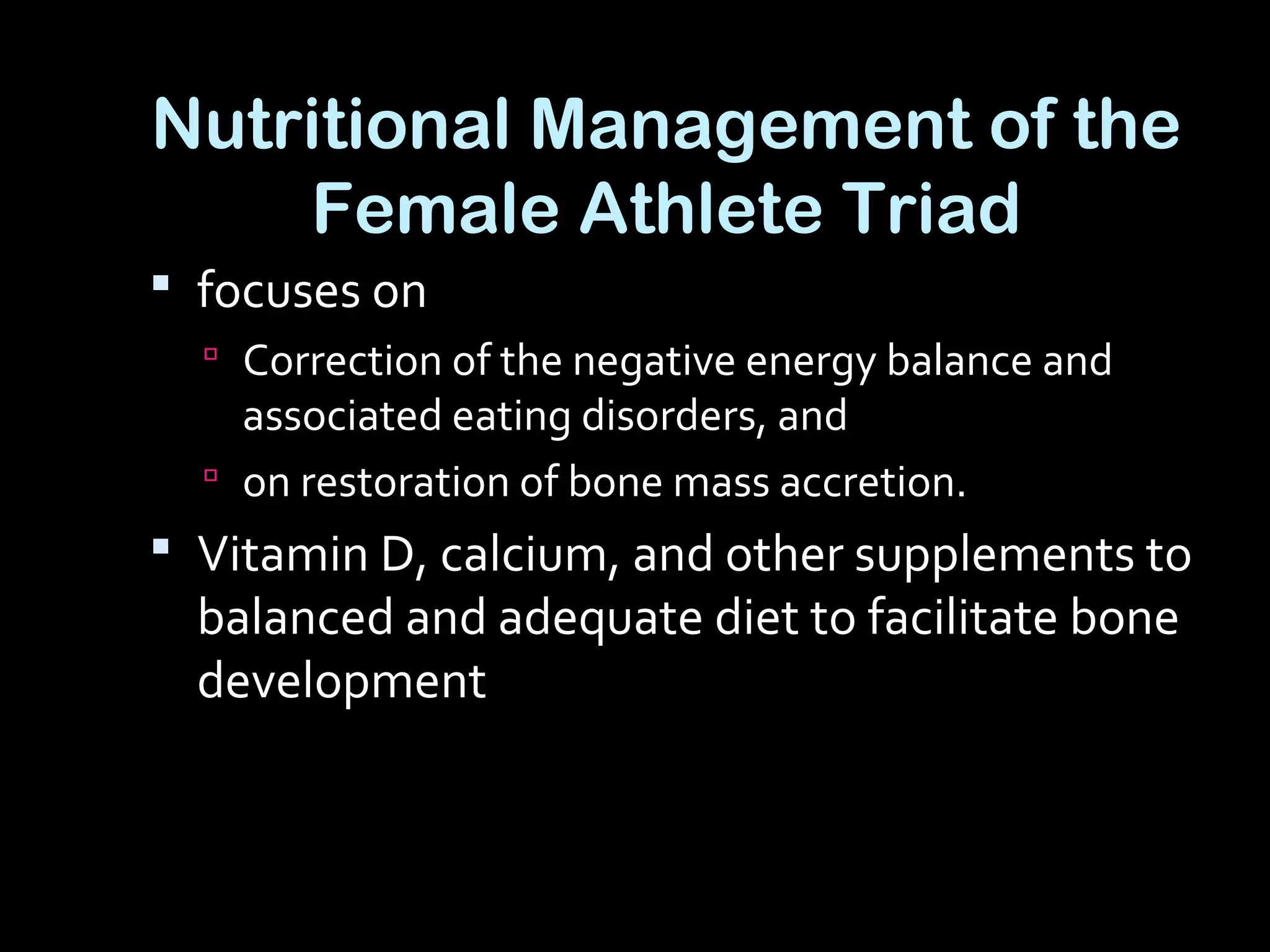 Nutritional Management of the
Female Athlete Triad
 focuses on
 Correction of the negative energy balance and
associated eating disorders, and
 on restoration of bone mass accretion.
 Vitamin D, calcium, and other supplements to
balanced and adequate diet to facilitate bone
development
 