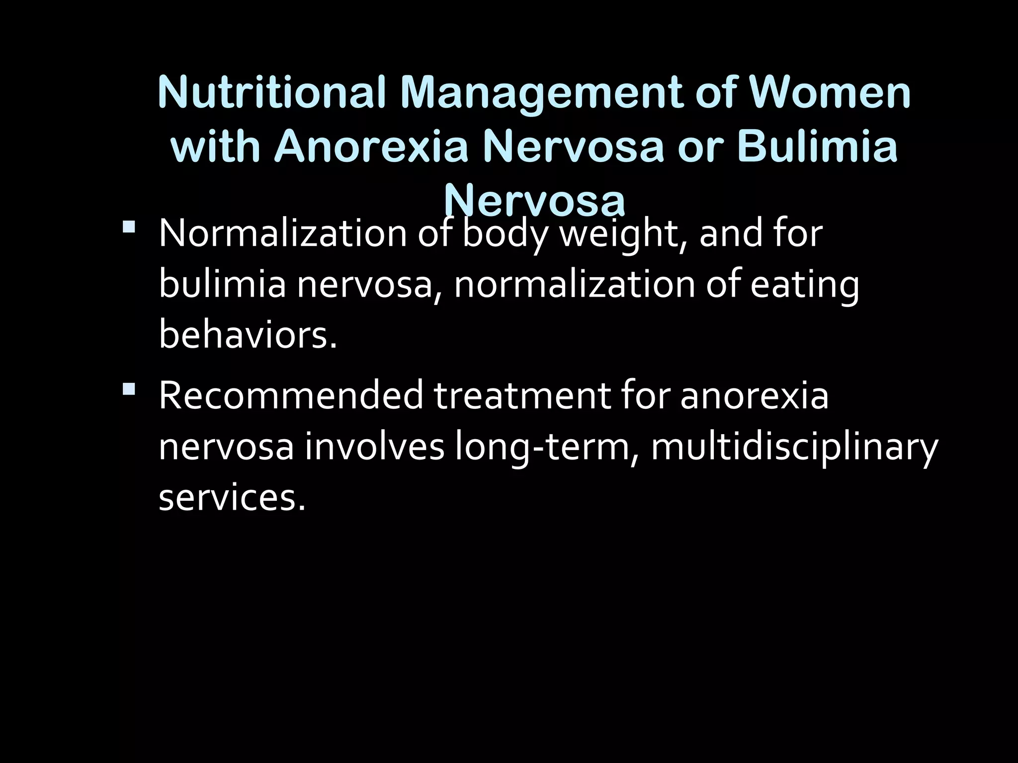 Nutritional Management of Women
with Anorexia Nervosa or Bulimia
Nervosa
 Normalization of body weight, and for
bulimia nervosa, normalization of eating
behaviors.
 Recommended treatment for anorexia
nervosa involves long-term, multidisciplinary
services.
 