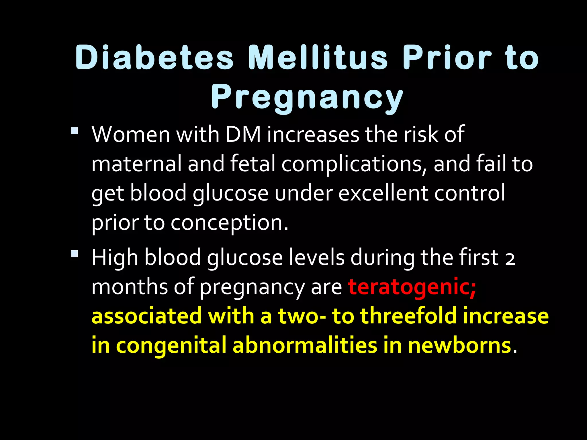 Diabetes Mellitus Prior to
Pregnancy
 Women with DM increases the risk of
maternal and fetal complications, and fail to
get blood glucose under excellent control
prior to conception.
 High blood glucose levels during the first 2
months of pregnancy are teratogenic;
associated with a two- to threefold increase
in congenital abnormalities in newborns.
 