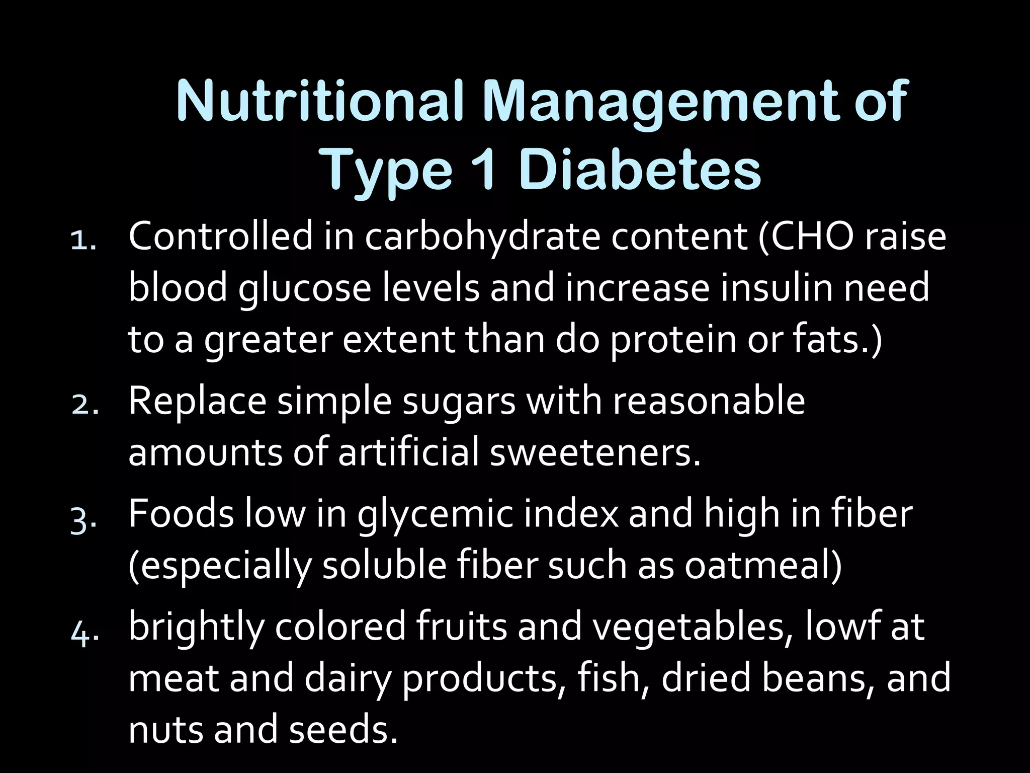 Nutritional Management of
Type 1 Diabetes
1. Controlled in carbohydrate content (CHO raise
blood glucose levels and increase insulin need
to a greater extent than do protein or fats.)
2. Replace simple sugars with reasonable
amounts of artificial sweeteners.
3. Foods low in glycemic index and high in fiber
(especially soluble fiber such as oatmeal)
4. brightly colored fruits and vegetables, lowf at
meat and dairy products, fish, dried beans, and
nuts and seeds.
 