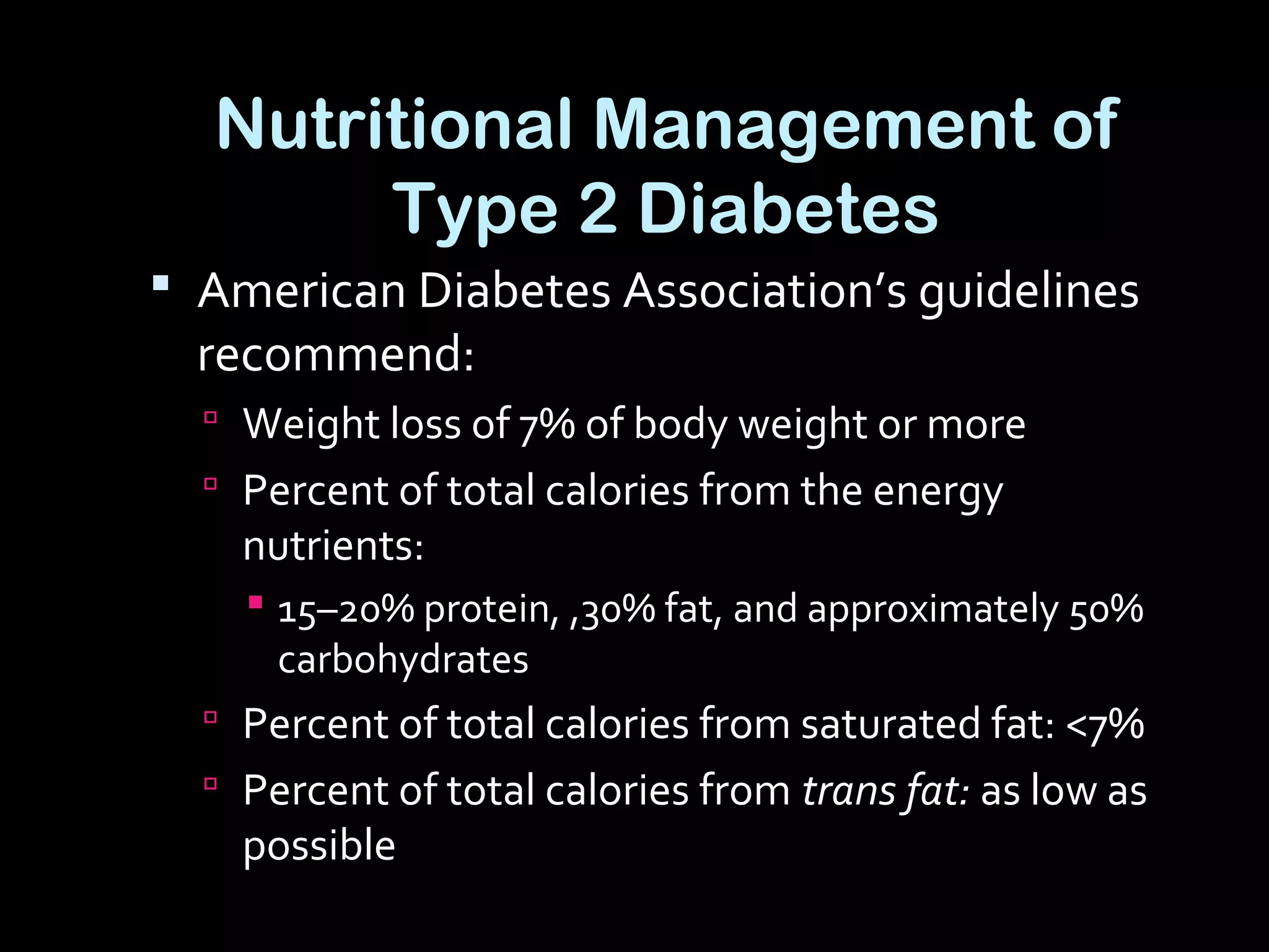 Nutritional Management of
Type 2 Diabetes
 American Diabetes Association’s guidelines
recommend:
 Weight loss of 7% of body weight or more
 Percent of total calories from the energy
nutrients:
 15–20% protein, ,30% fat, and approximately 50%
carbohydrates
 Percent of total calories from saturated fat: <7%
 Percent of total calories from trans fat: as low as
possible
 