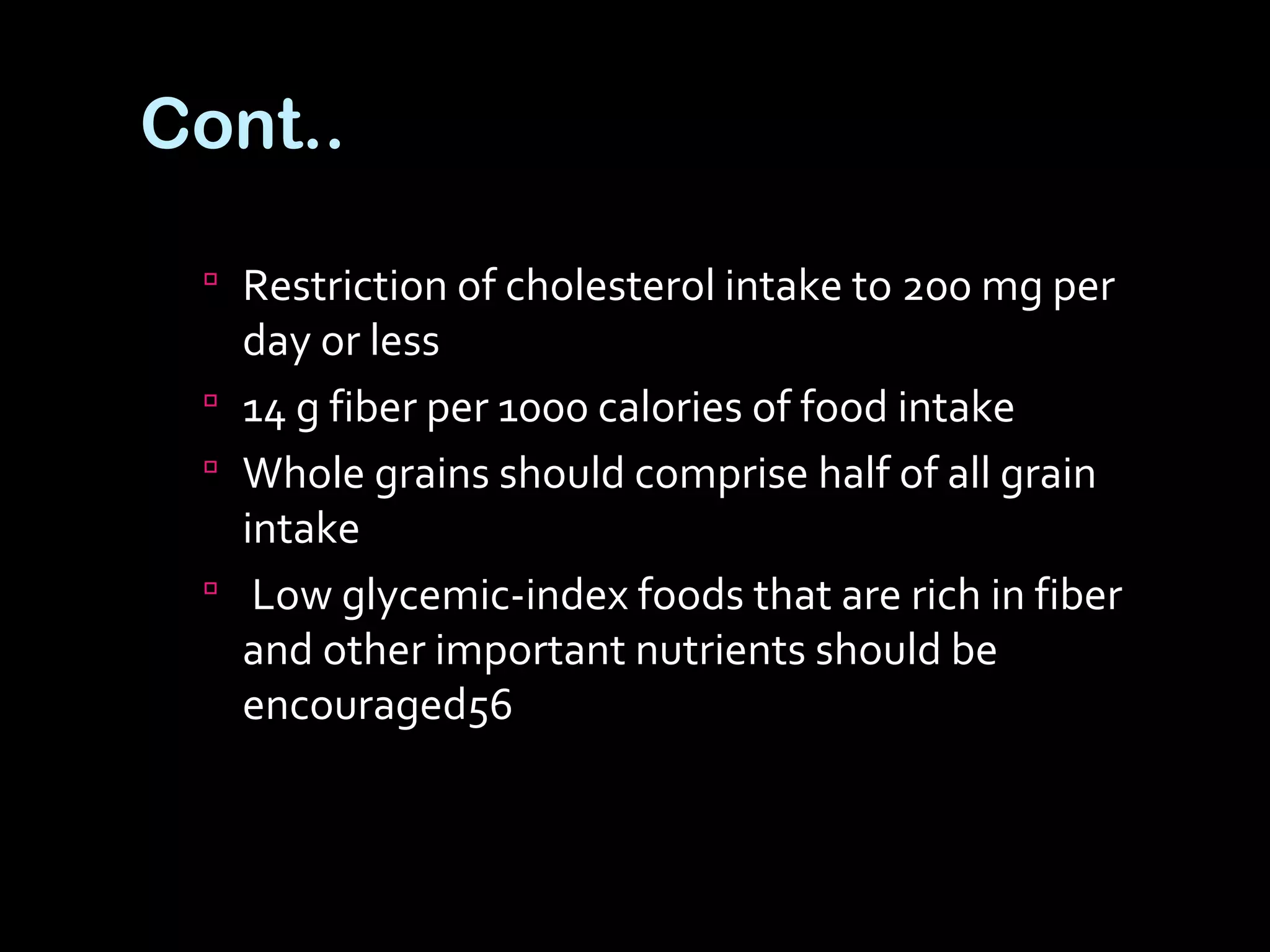 Cont..
 Restriction of cholesterol intake to 200 mg per
day or less
 14 g fiber per 1000 calories of food intake
 Whole grains should comprise half of all grain
intake
 Low glycemic-index foods that are rich in fiber
and other important nutrients should be
encouraged56
 