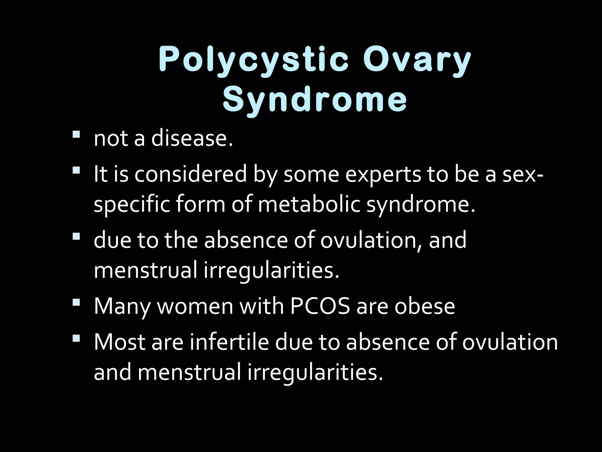 Polycystic Ovary
Syndrome
 not a disease.
 It is considered by some experts to be a sex-
specific form of metabolic syndrome.
 due to the absence of ovulation, and
menstrual irregularities.
 Many women with PCOS are obese
 Most are infertile due to absence of ovulation
and menstrual irregularities.
 