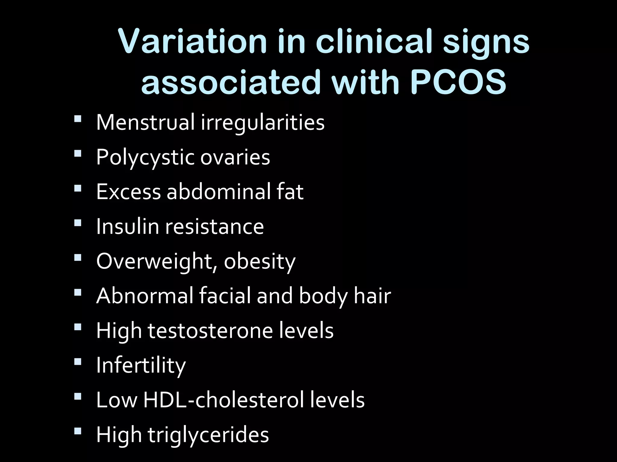 Variation in clinical signs
associated with PCOS
 Menstrual irregularities
 Polycystic ovaries
 Excess abdominal fat
 Insulin resistance
 Overweight, obesity
 Abnormal facial and body hair
 High testosterone levels
 Infertility
 Low HDL-cholesterol levels
 High triglycerides
 
