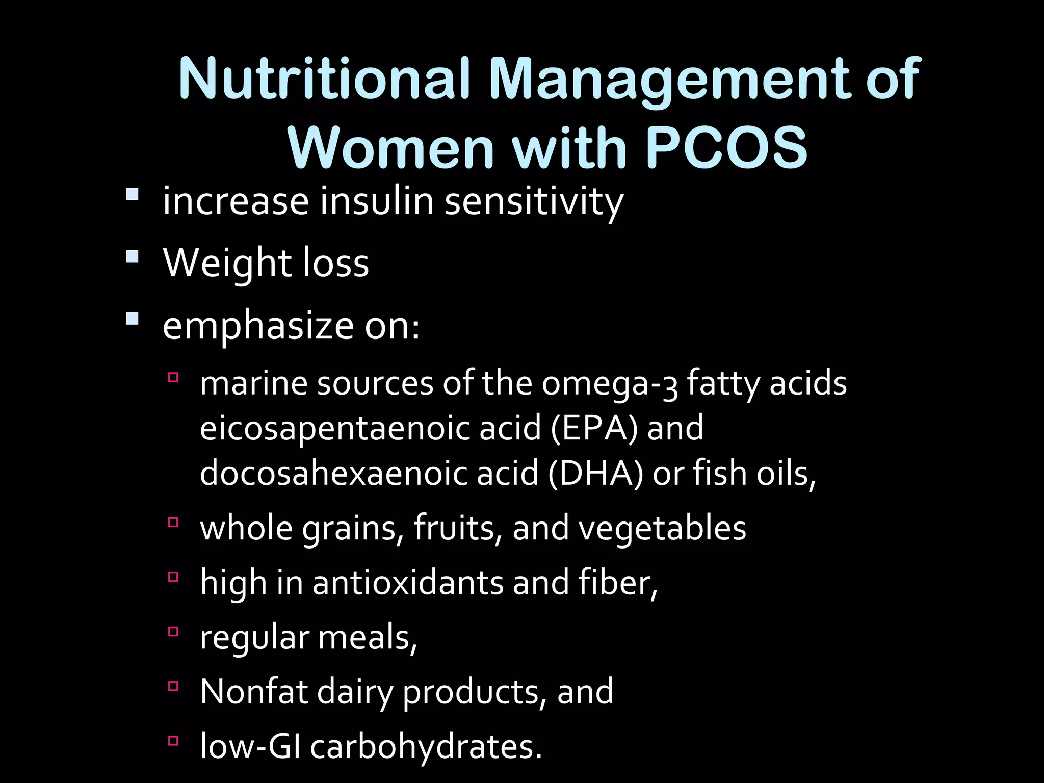 Nutritional Management of
Women with PCOS
 increase insulin sensitivity
 Weight loss
 emphasize on:
 marine sources of the omega-3 fatty acids
eicosapentaenoic acid (EPA) and
docosahexaenoic acid (DHA) or fish oils,
 whole grains, fruits, and vegetables
 high in antioxidants and fiber,
 regular meals,
 Nonfat dairy products, and
 low-GI carbohydrates.
 