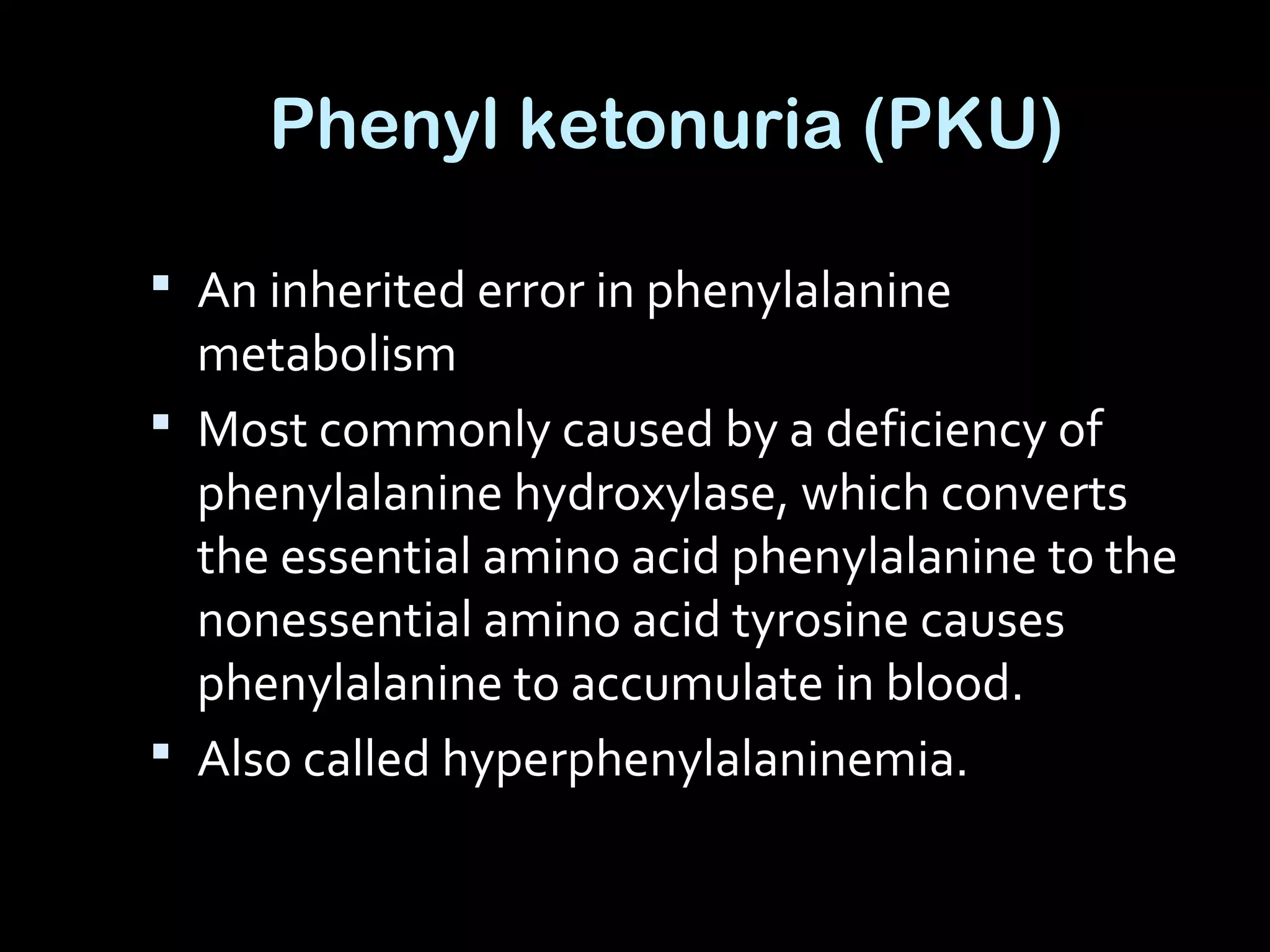 Phenyl ketonuria (PKU)
 An inherited error in phenylalanine
metabolism
 Most commonly caused by a deficiency of
phenylalanine hydroxylase, which converts
the essential amino acid phenylalanine to the
nonessential amino acid tyrosine causes
phenylalanine to accumulate in blood.
 Also called hyperphenylalaninemia.
 