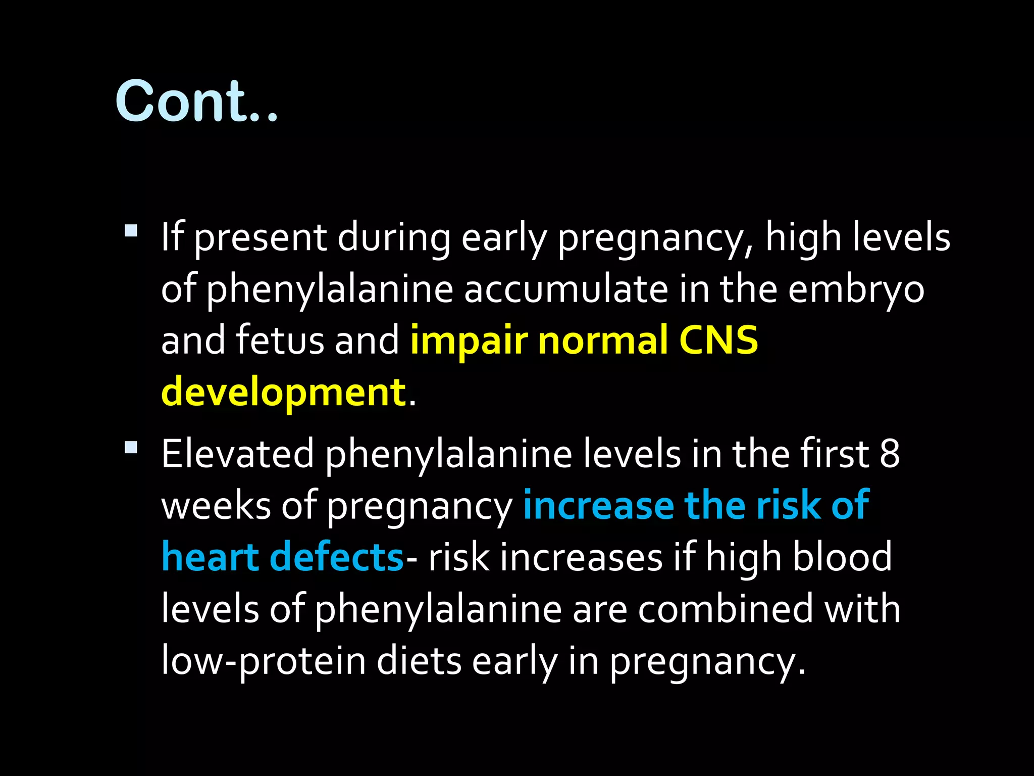 Cont..
 If present during early pregnancy, high levels
of phenylalanine accumulate in the embryo
and fetus and impair normal CNS
development.
 Elevated phenylalanine levels in the first 8
weeks of pregnancy increase the risk of
heart defects- risk increases if high blood
levels of phenylalanine are combined with
low-protein diets early in pregnancy.
 