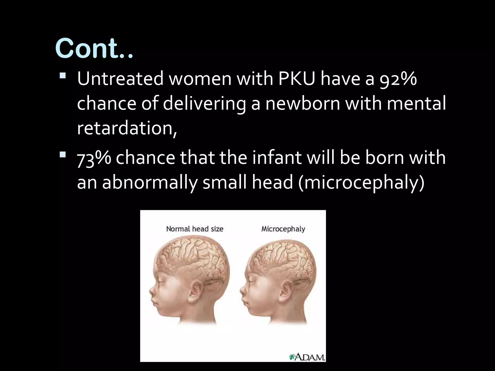 Cont..
 Untreated women with PKU have a 92%
chance of delivering a newborn with mental
retardation,
 73% chance that the infant will be born with
an abnormally small head (microcephaly)
 