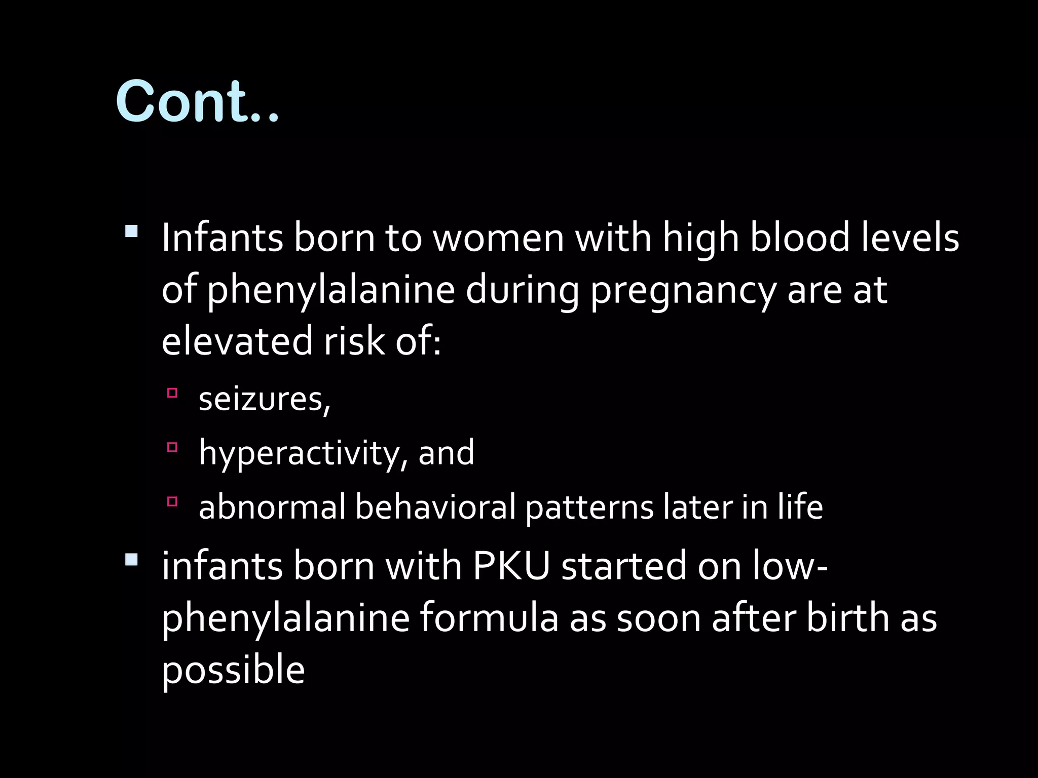 Cont..
 Infants born to women with high blood levels
of phenylalanine during pregnancy are at
elevated risk of:
 seizures,
 hyperactivity, and
 abnormal behavioral patterns later in life
 infants born with PKU started on low-
phenylalanine formula as soon after birth as
possible
 