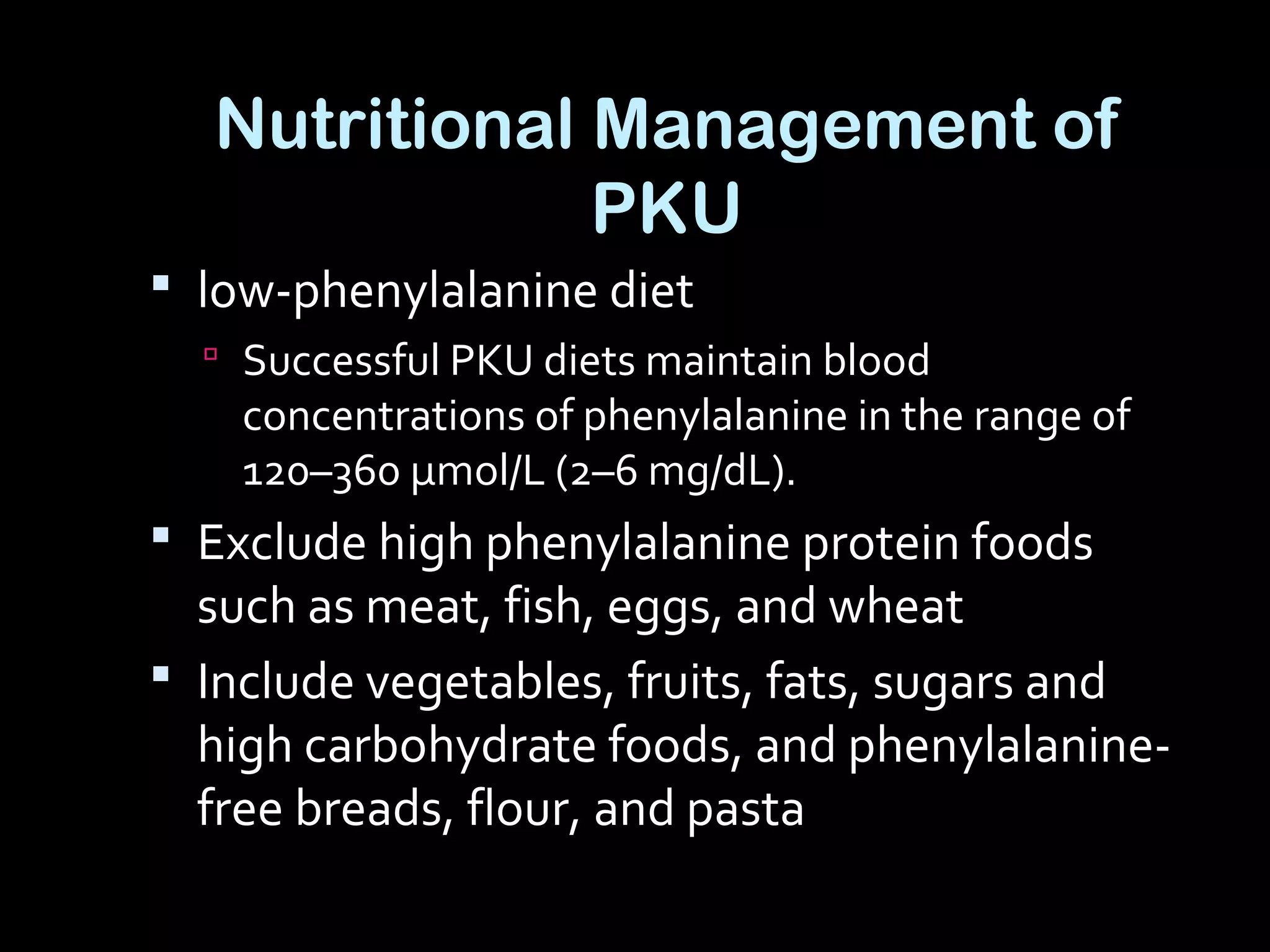 Nutritional Management of
PKU
 low-phenylalanine diet
 Successful PKU diets maintain blood
concentrations of phenylalanine in the range of
120–360 μmol/L (2–6 mg/dL).
 Exclude high phenylalanine protein foods
such as meat, fish, eggs, and wheat
 Include vegetables, fruits, fats, sugars and
high carbohydrate foods, and phenylalanine-
free breads, flour, and pasta
 