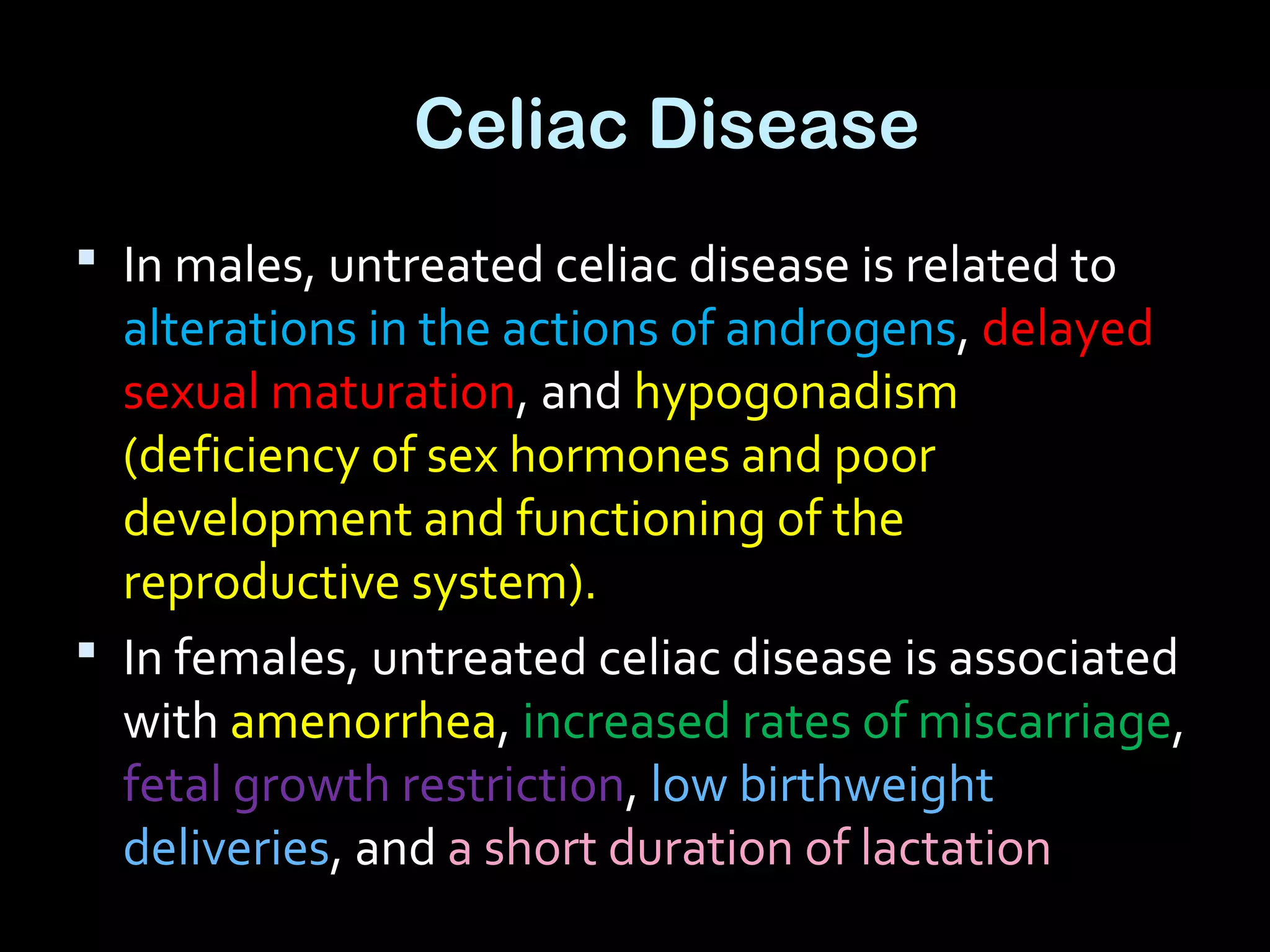 Celiac Disease
 In males, untreated celiac disease is related to
alterations in the actions of androgens, delayed
sexual maturation, and hypogonadism
(deficiency of sex hormones and poor
development and functioning of the
reproductive system).
 In females, untreated celiac disease is associated
with amenorrhea, increased rates of miscarriage,
fetal growth restriction, low birthweight
deliveries, and a short duration of lactation
 