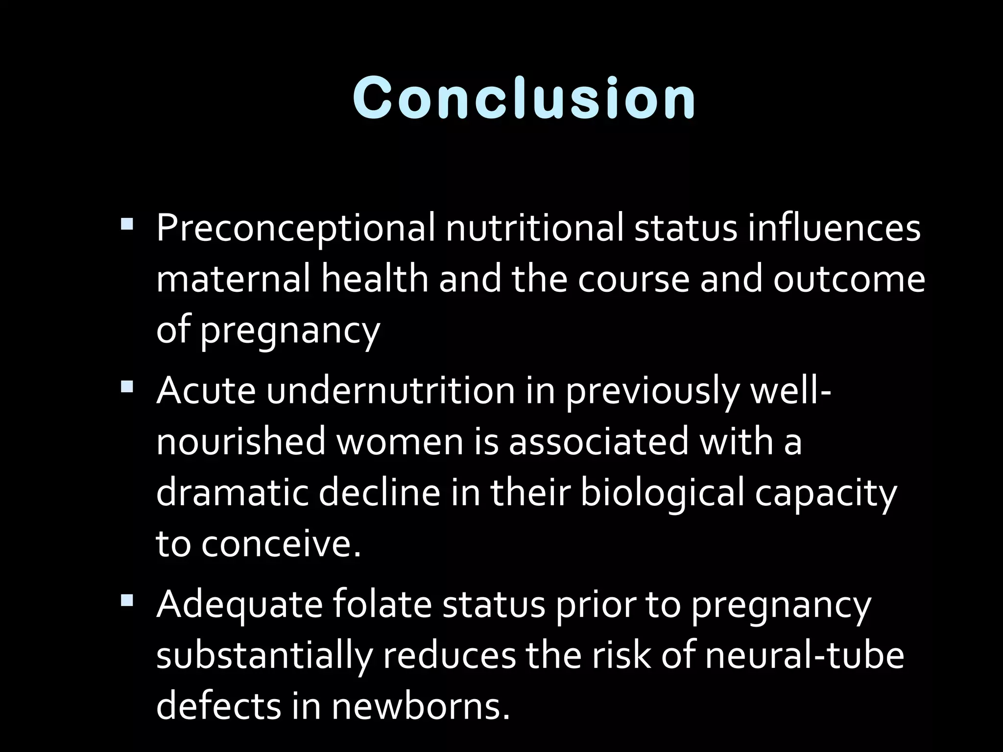  Preconceptional nutritional status influences
maternal health and the course and outcome
of pregnancy
 Acute undernutrition in previously well-
nourished women is associated with a
dramatic decline in their biological capacity
to conceive.
 Adequate folate status prior to pregnancy
substantially reduces the risk of neural-tube
defects in newborns.
Conclusion
 