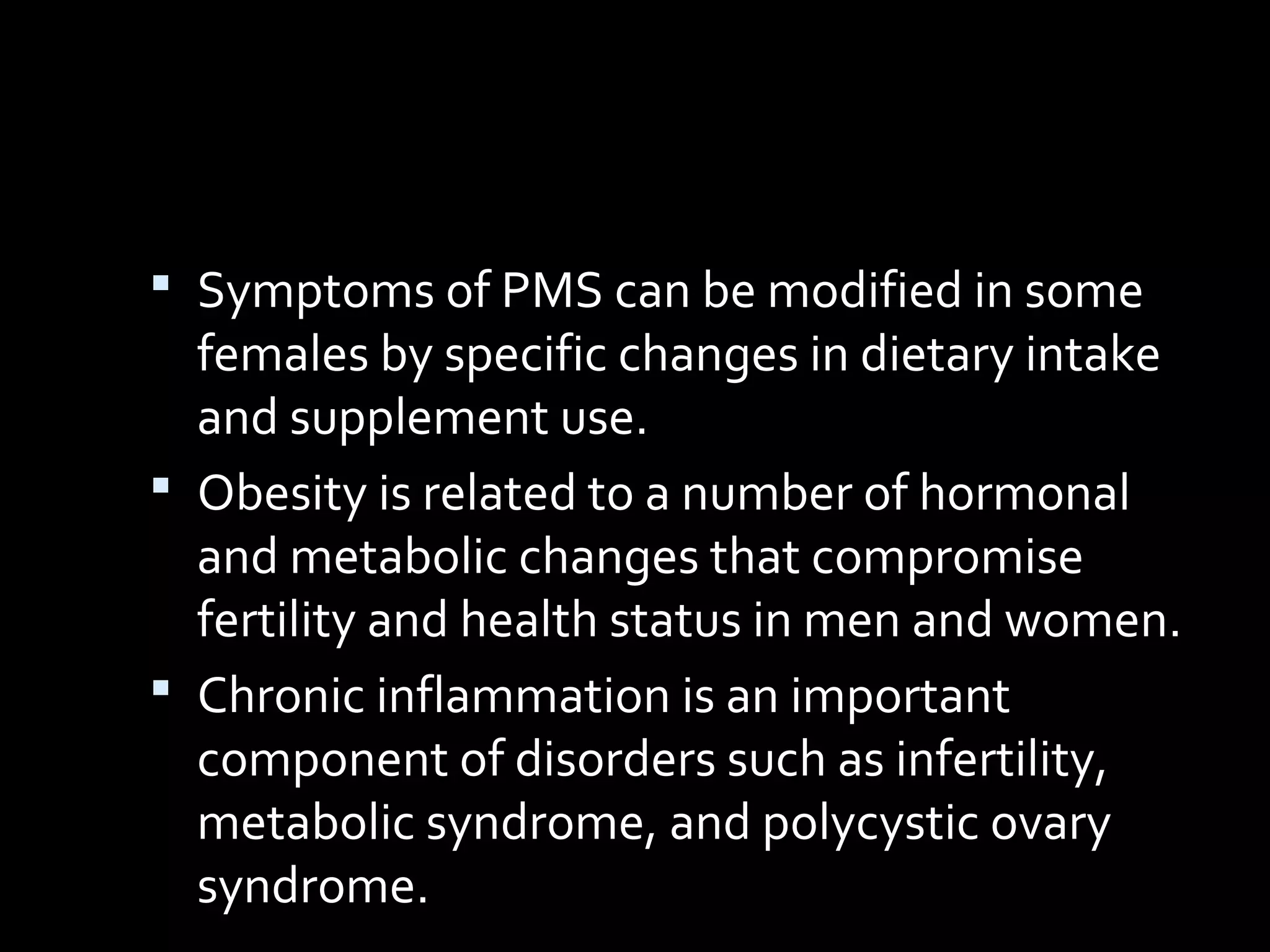  Symptoms of PMS can be modified in some
females by specific changes in dietary intake
and supplement use.
 Obesity is related to a number of hormonal
and metabolic changes that compromise
fertility and health status in men and women.
 Chronic inflammation is an important
component of disorders such as infertility,
metabolic syndrome, and polycystic ovary
syndrome.
 