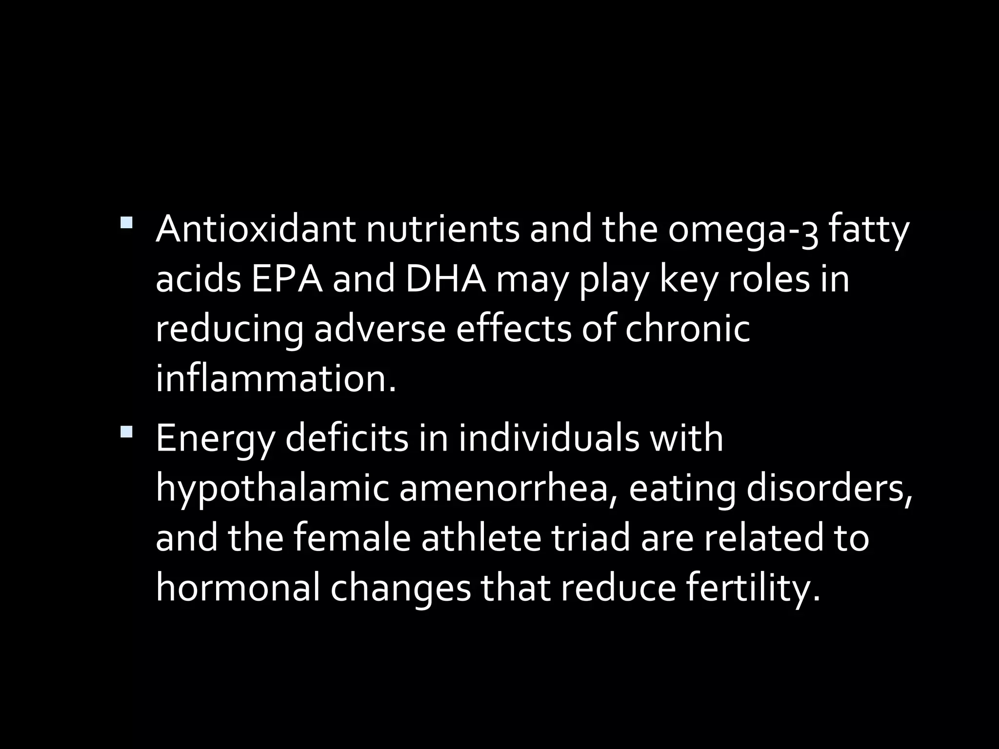  Antioxidant nutrients and the omega-3 fatty
acids EPA and DHA may play key roles in
reducing adverse effects of chronic
inflammation.
 Energy deficits in individuals with
hypothalamic amenorrhea, eating disorders,
and the female athlete triad are related to
hormonal changes that reduce fertility.
 