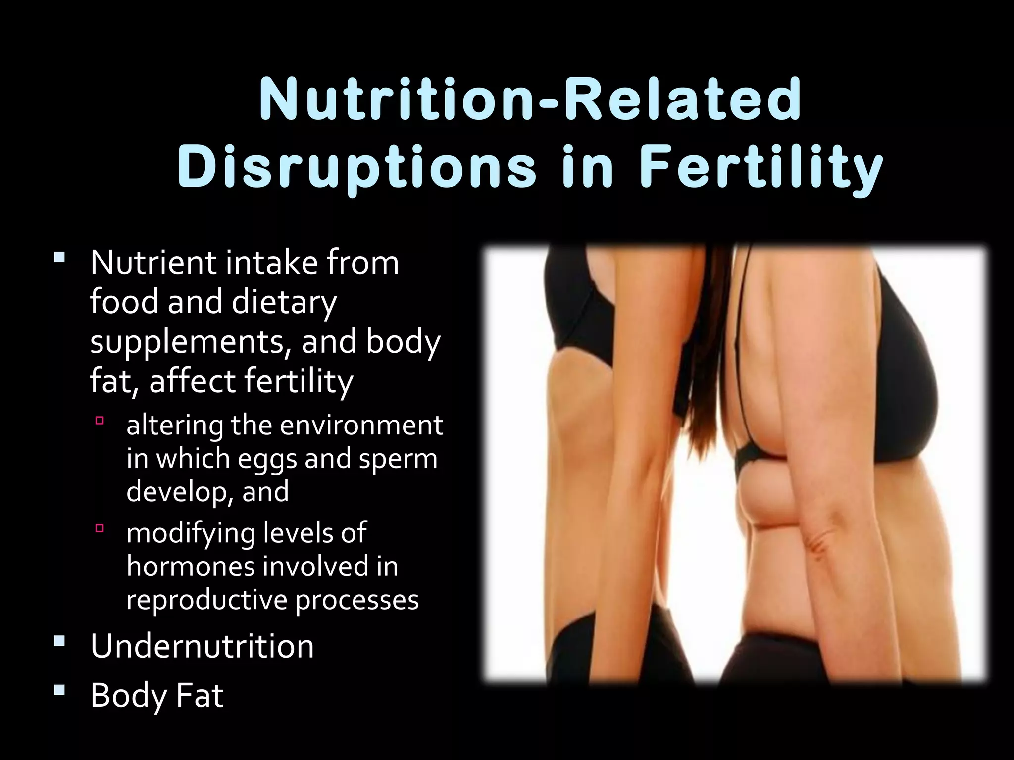 Nutrition-Related
Disruptions in Fertility
 Nutrient intake from
food and dietary
supplements, and body
fat, affect fertility
 altering the environment
in which eggs and sperm
develop, and
 modifying levels of
hormones involved in
reproductive processes
 Undernutrition
 Body Fat
 