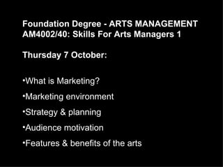 Foundation Degree - ARTS MANAGEMENT
AM4002/40: Skills For Arts Managers 1

Thursday 7 October:

•What is Marketing?
•Marketing environment
•Strategy & planning
•Audience motivation
•Features & benefits of the arts
 