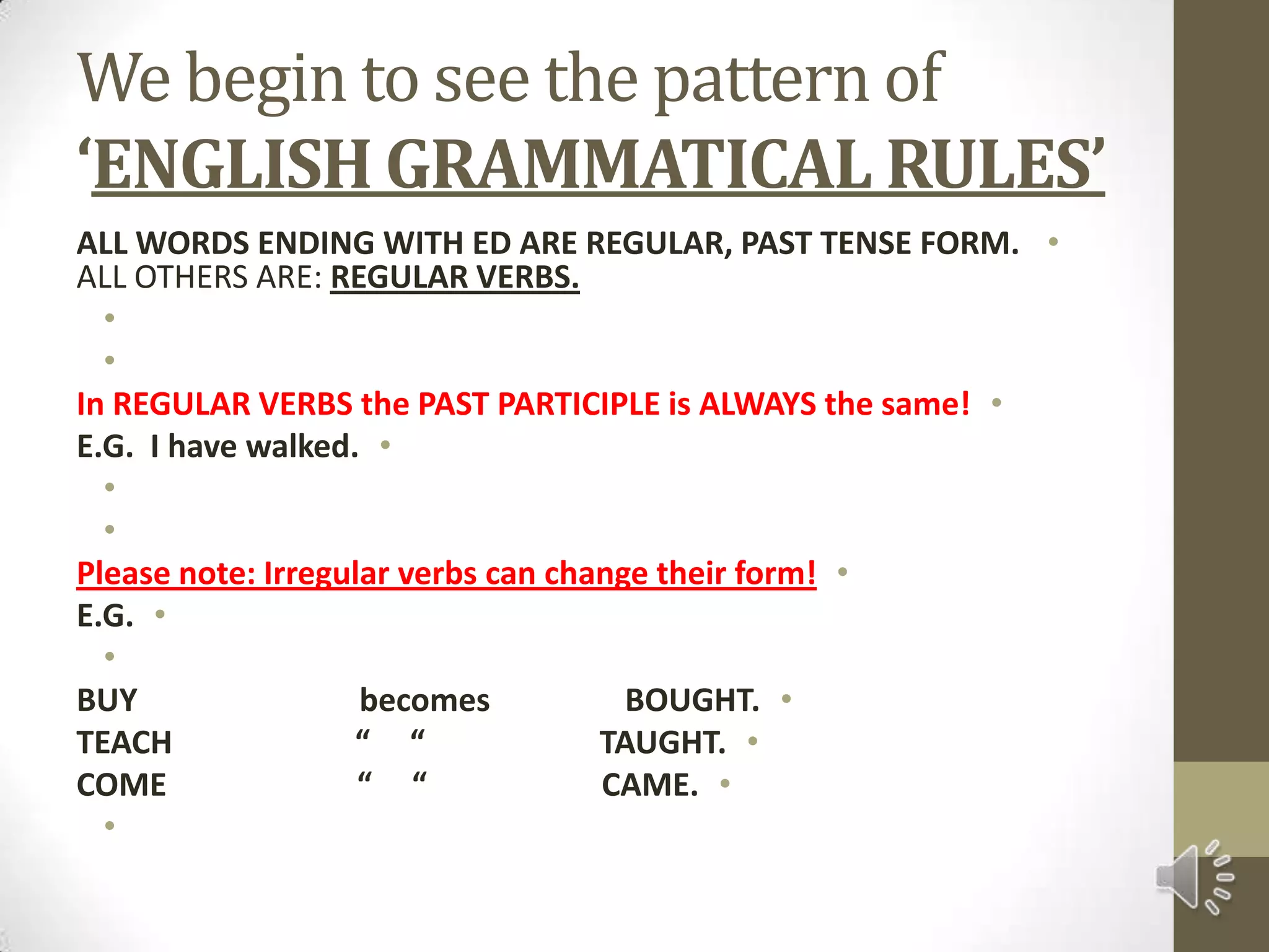 We begin to see the pattern of ‘ENGLISH GRAMMATICAL RULES’ALL WORDS ENDING WITH ED ARE REGULAR, PAST TENSE FORM. ALL OTHERS ARE: REGULAR VERBS.  In REGULAR VERBS the PAST PARTICIPLE is ALWAYS the same!E.G.  I have walked.  Please note: Irregular verbs can change their form!E.G. BUY                            becomes                 BOUGHT.TEACH                       “     “                      TAUGHT.COME                        “     “                      CAME. 