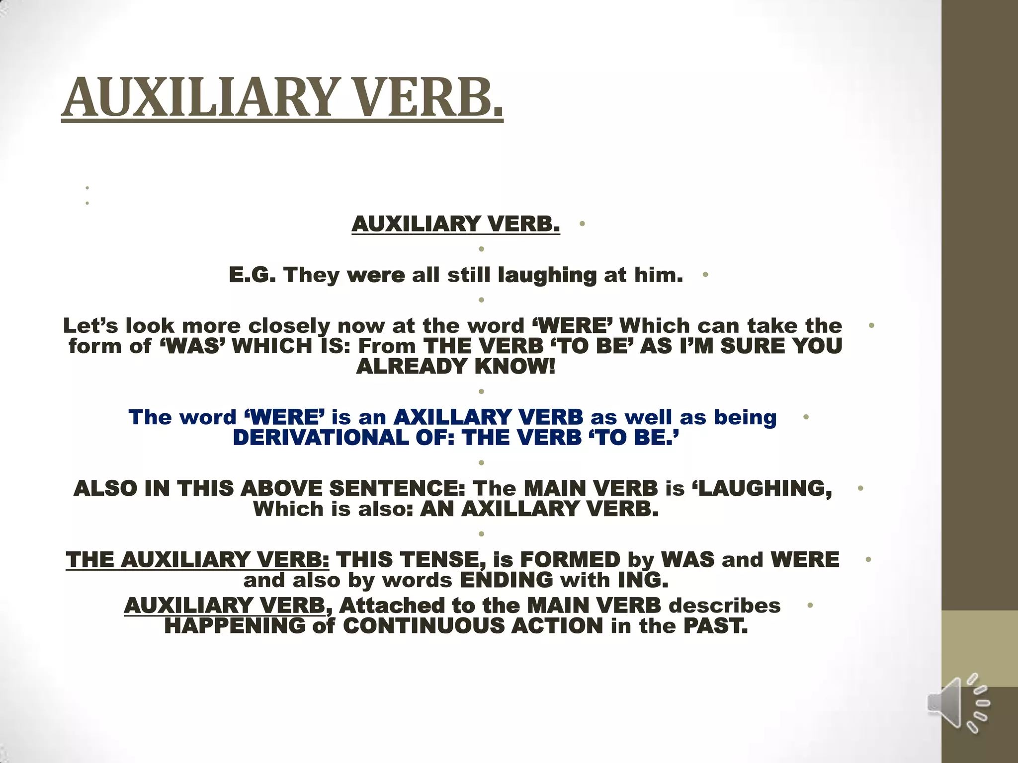 AUXILIARY VERB.  AUXILIARY VERB. E.G. They were all still laughing at him. Let’s look more closely now at the word ‘WERE’ Which can take the form of ‘WAS’ WHICH IS: From THE VERB ‘TO BE’ AS I’M SURE YOU ALREADY KNOW! The word ‘WERE’ is an AXILLARY VERB as well as being DERIVATIONAL OF: THE VERB ‘TO BE.’ ALSO IN THIS ABOVE SENTENCE: The MAIN VERB is ‘LAUGHING, Which is also: AN AXILLARY VERB. THE AUXILIARY VERB: THIS TENSE, is FORMED by WAS and WERE and also by words ENDING with ING.AUXILIARY VERB, Attached to the MAIN VERB describes HAPPENING of CONTINUOUS ACTION in the PAST.