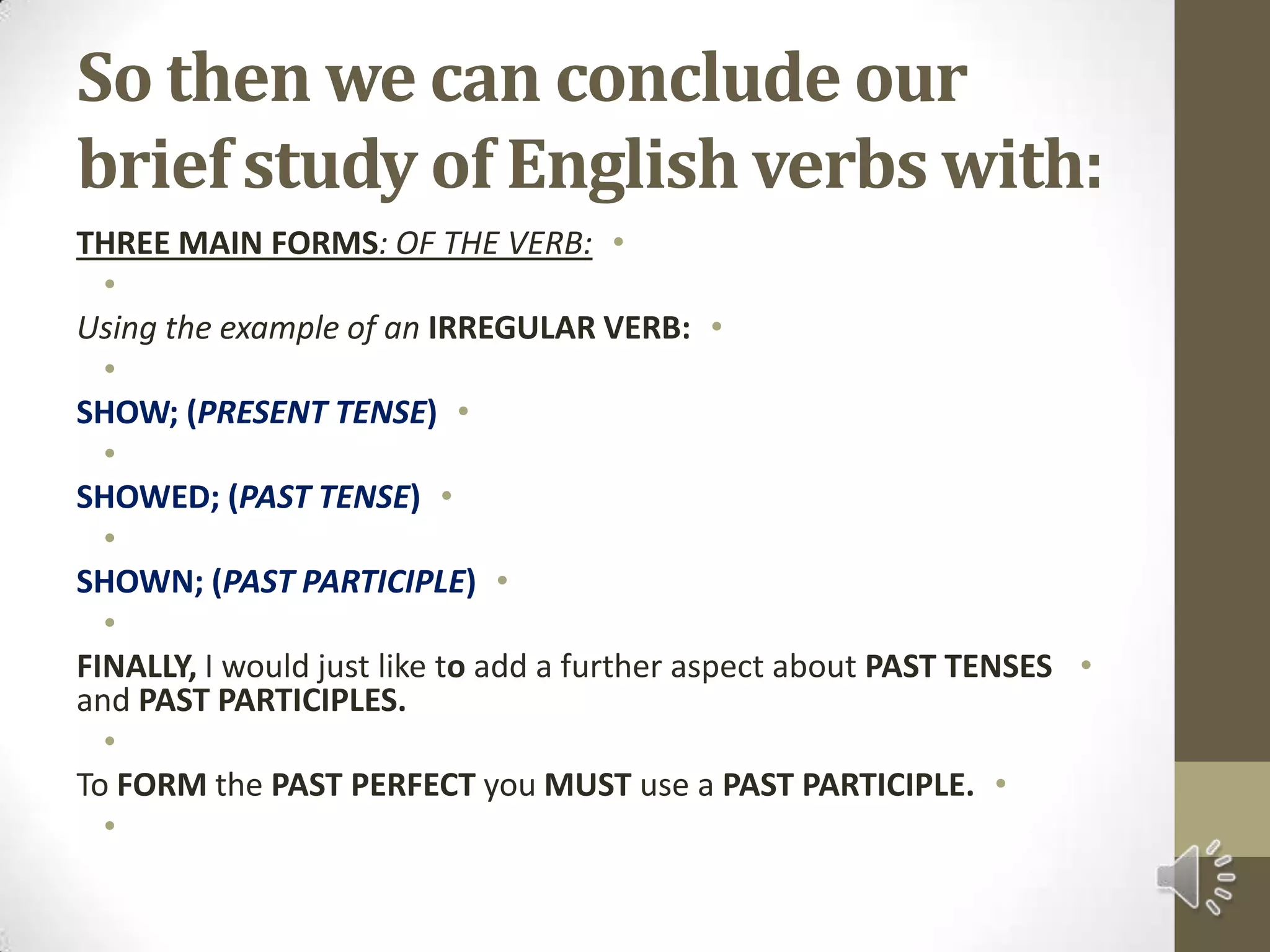  So then we can conclude our brief study of English verbs with:THREE MAIN FORMS: OF THE VERB: Using the example of an IRREGULAR VERB: SHOW; (PRESENT TENSE) SHOWED; (PAST TENSE) SHOWN; (PAST PARTICIPLE) FINALLY, I would just like to add a further aspect about PAST TENSES and PAST PARTICIPLES. To FORM the PAST PERFECT you MUST use a PAST PARTICIPLE. 