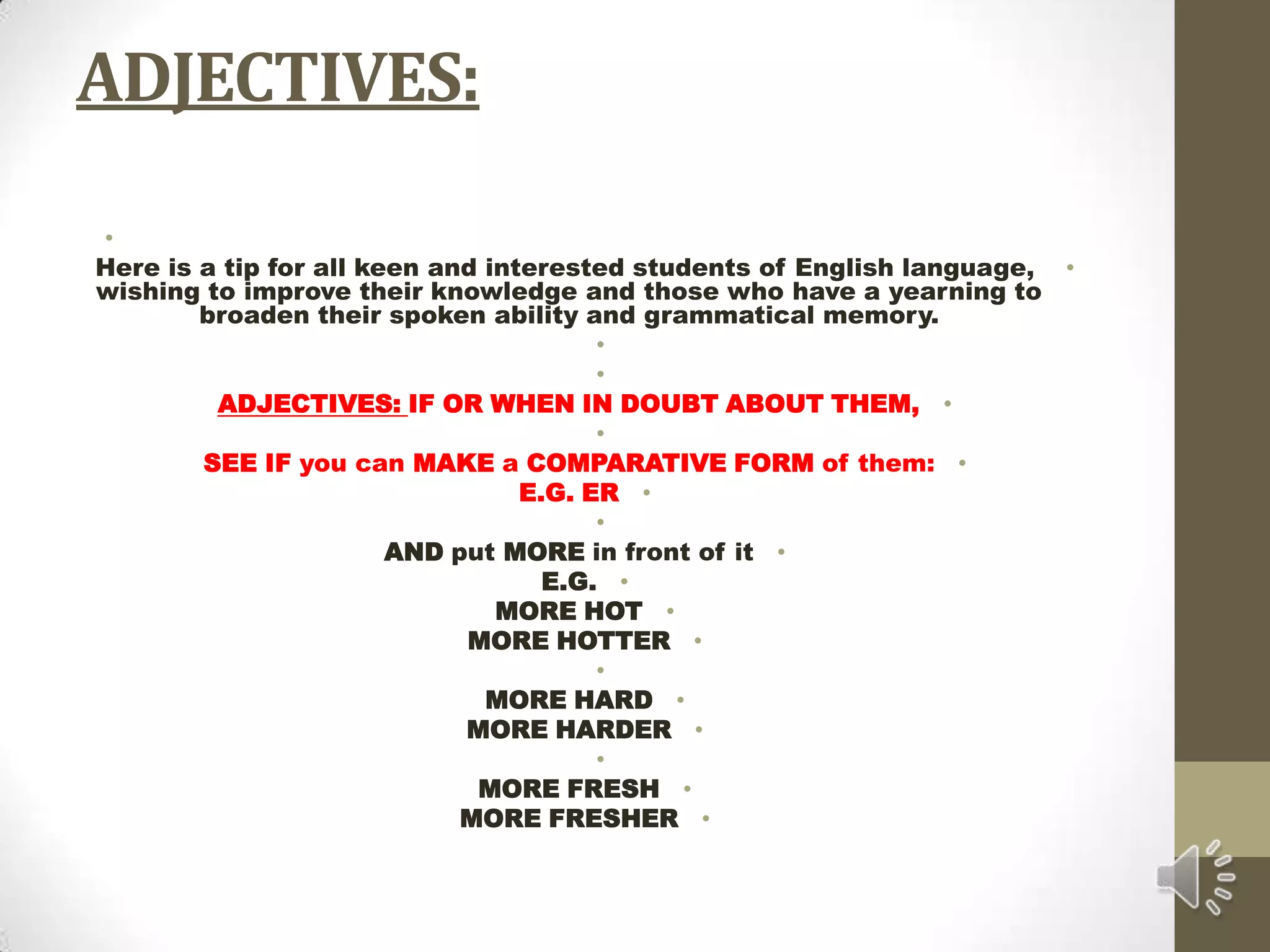 ADJECTIVES: Here is a tip for all keen and interested students of English language, wishing to improve their knowledge and those who have a yearning to broaden their spoken ability and grammatical memory.  ADJECTIVES: IF OR WHEN IN DOUBT ABOUT THEM, SEE IF you can MAKE a COMPARATIVE FORM of them:E.G. ER AND put MORE in front of itE.G.MORE HOTMORE HOTTER MORE HARDMORE HARDER MORE FRESHMORE FRESHER