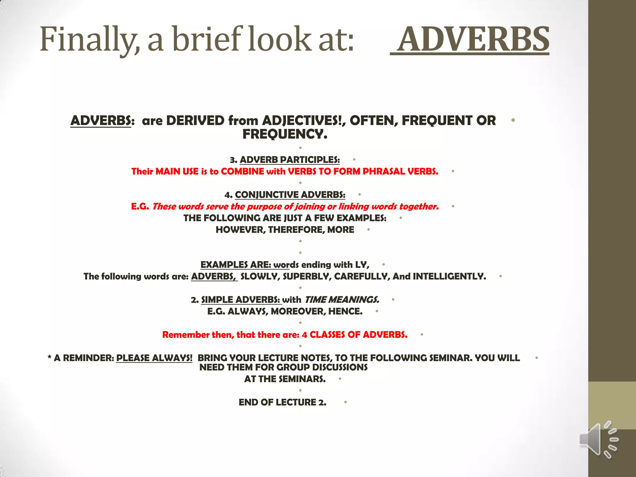 Finally, a brief look at:      ADVERBSADVERBS:  are DERIVED from ADJECTIVES!, OFTEN, FREQUENT OR FREQUENCY. 3. ADVERB PARTICIPLES:Their MAIN USE is to COMBINE with VERBS TO FORM PHRASAL VERBS. 4. CONJUNCTIVE ADVERBS:E.G. These words serve the purpose of joining or linking words together.THE FOLLOWING ARE JUST A FEW EXAMPLES:HOWEVER, THEREFORE, MORE  EXAMPLES ARE: words ending with LY,The following words are: ADVERBS,  SLOWLY, SUPERBLY, CAREFULLY, And INTELLIGENTLY. 2. SIMPLE ADVERBS: with TIME MEANINGS.E.G. ALWAYS, MOREOVER, HENCE. Remember then, that there are: 4 CLASSES OF ADVERBS. * A REMINDER: PLEASE ALWAYS!  BRING YOUR LECTURE NOTES, TO THE FOLLOWING SEMINAR. YOU WILL NEED THEM FOR GROUP DISCUSSIONS AT THE SEMINARS. END OF LECTURE 2.  