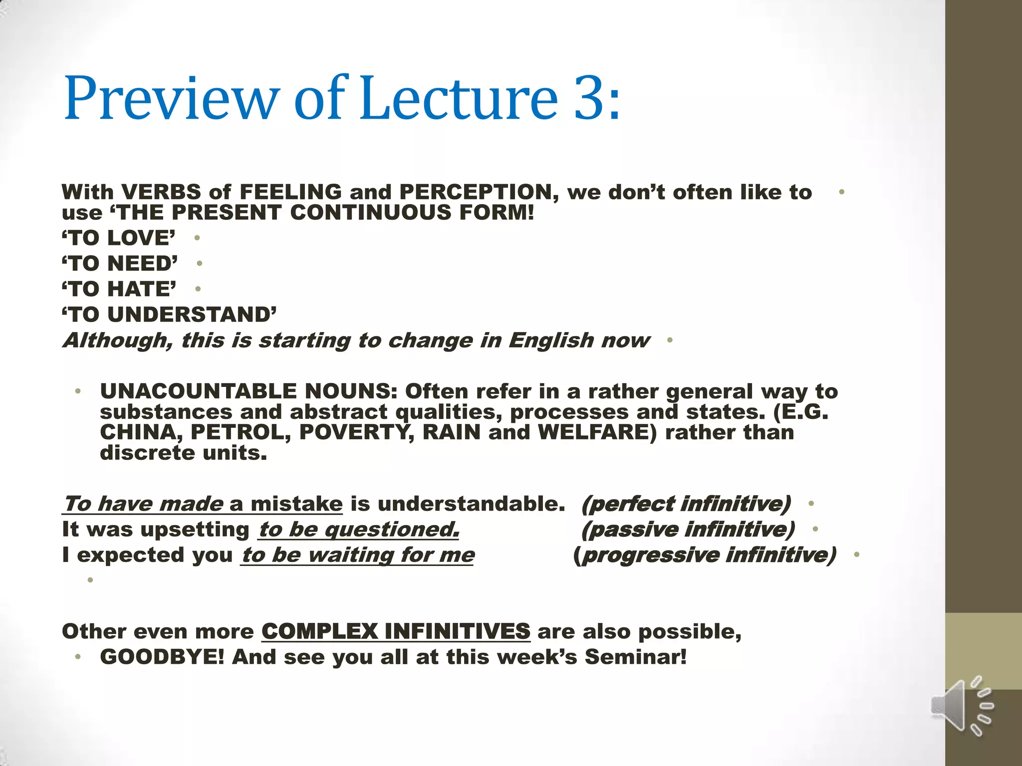 Preview of Lecture 3: With VERBS of FEELING and PERCEPTION, we don’t often like to use ‘THE PRESENT CONTINUOUS FORM!‘TO LOVE’‘TO NEED’‘TO HATE’‘TO UNDERSTAND’Although, this is starting to change in English nowUNACOUNTABLE NOUNS: Often refer in a rather general way to substances and abstract qualities, processes and states. (E.G. CHINA, PETROL, POVERTY, RAIN and WELFARE) rather than discrete units.To have made a mistake is understandable.  (perfect infinitive)It was upsetting to be questioned.                 (passive infinitive)I expected youto be waiting for me(progressive infinitive) Other even more COMPLEX INFINITIVES are also possible,GOODBYE! And see you all at this week’s Seminar! 
