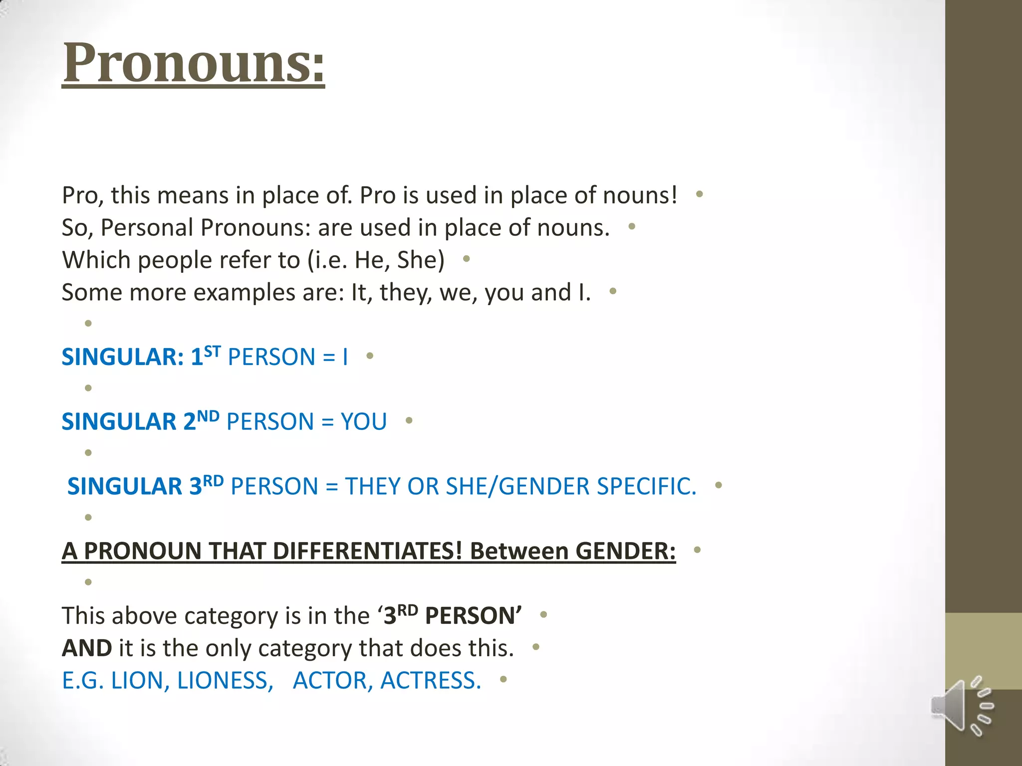 Pronouns:Pro, this means in place of. Pro is used in place of nouns!So, Personal Pronouns: are used in place of nouns.Which people refer to (i.e. He, She)Some more examples are: It, they, we, you and I. SINGULAR: 1ST PERSON = I SINGULAR 2NDPERSON = YOU  SINGULAR 3RDPERSON = THEY OR SHE/GENDER SPECIFIC. A PRONOUN THAT DIFFERENTIATES! Between GENDER: This above category is in the ‘3RD PERSON’AND it is the only category that does this.E.G. LION, LIONESS,   ACTOR, ACTRESS.