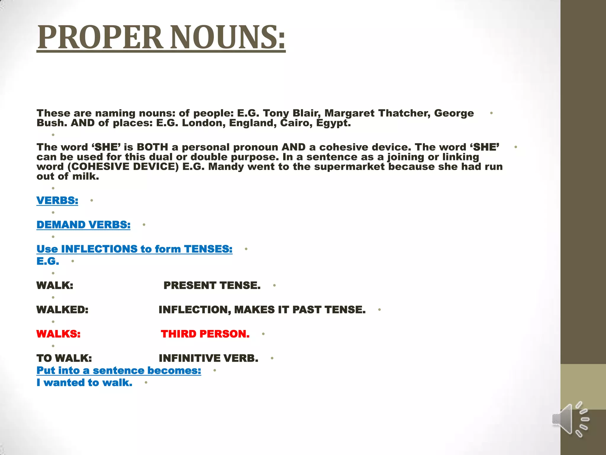 PROPER NOUNS:These are naming nouns: of people: E.G. Tony Blair, Margaret Thatcher, George Bush. AND of places: E.G. London, England, Cairo, Egypt. The word ‘SHE’ is BOTH a personal pronoun AND a cohesive device. The word ‘SHE’ can be used for this dual or double purpose. In a sentence as a joining or linking word (COHESIVE DEVICE) E.G. Mandy went to the supermarket because she had run out of milk. VERBS: DEMAND VERBS: Use INFLECTIONS to form TENSES:E.G. WALK:                           PRESENT TENSE. WALKED:                     INFLECTION, MAKES IT PAST TENSE. WALKS:                        THIRD PERSON. TO WALK:                    INFINITIVE VERB.Put into a sentence becomes:I wanted to walk.