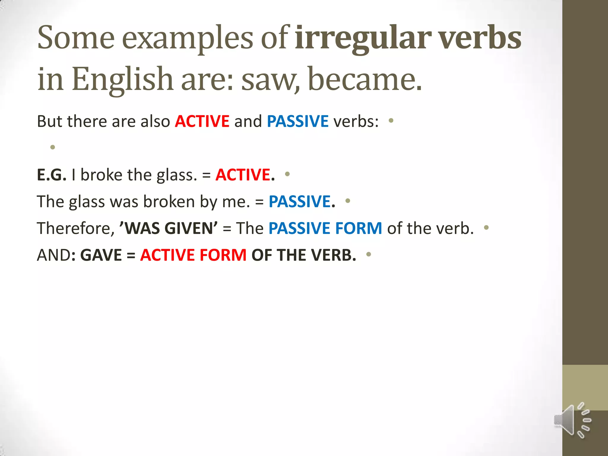 Some examples of irregularverbs in English are: saw, became.But there are also ACTIVEand PASSIVE verbs: E.G. I broke the glass. = ACTIVE.The glass was broken by me. = PASSIVE.Therefore, ’WAS GIVEN’ = The PASSIVE FORMof the verb.AND: GAVE = ACTIVE FORM OF THE VERB.