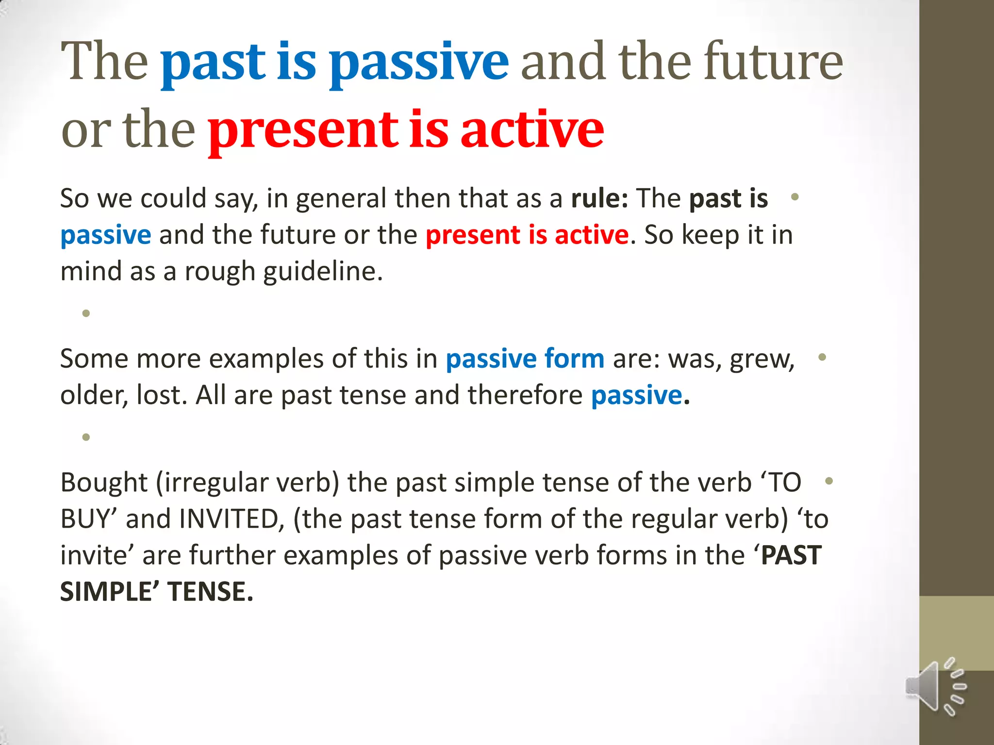 The past is passiveand the future or the present is activeSo we could say, in general then that as a rule: The past is passive and the future or the present is active. So keep it in mind as a rough guideline. Some more examples of this in passive form are: was, grew, older, lost. All are past tense and therefore passive. Bought (irregular verb) the past simple tense of the verb ‘TO BUY’ and INVITED, (the past tense form of the regular verb) ‘to invite’ are further examples of passive verb forms in the ‘PAST SIMPLE’ TENSE.