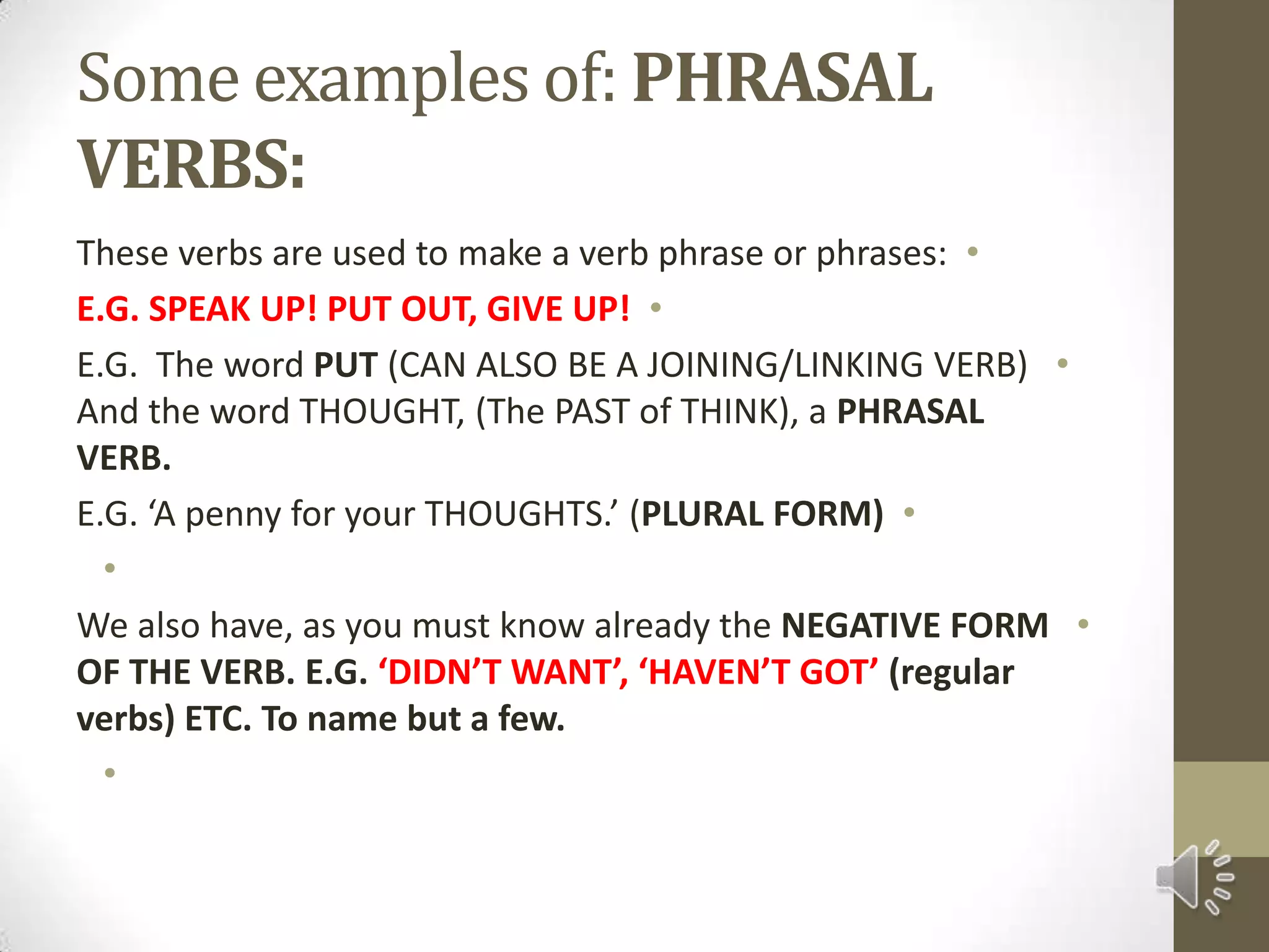 Some examples of: PHRASAL VERBS:These verbs are used to make a verb phrase or phrases:E.G. SPEAK UP! PUT OUT, GIVE UP!E.G.  The word PUT (CAN ALSO BE A JOINING/LINKING VERB) And the word THOUGHT, (The PAST of THINK), a PHRASAL VERB.E.G. ‘A penny for your THOUGHTS.’ (PLURAL FORM) We also have, as you must know already the NEGATIVE FORM OF THE VERB. E.G. ‘DIDN’T WANT’, ‘HAVEN’T GOT’ (regular verbs) ETC. To name but a few. 