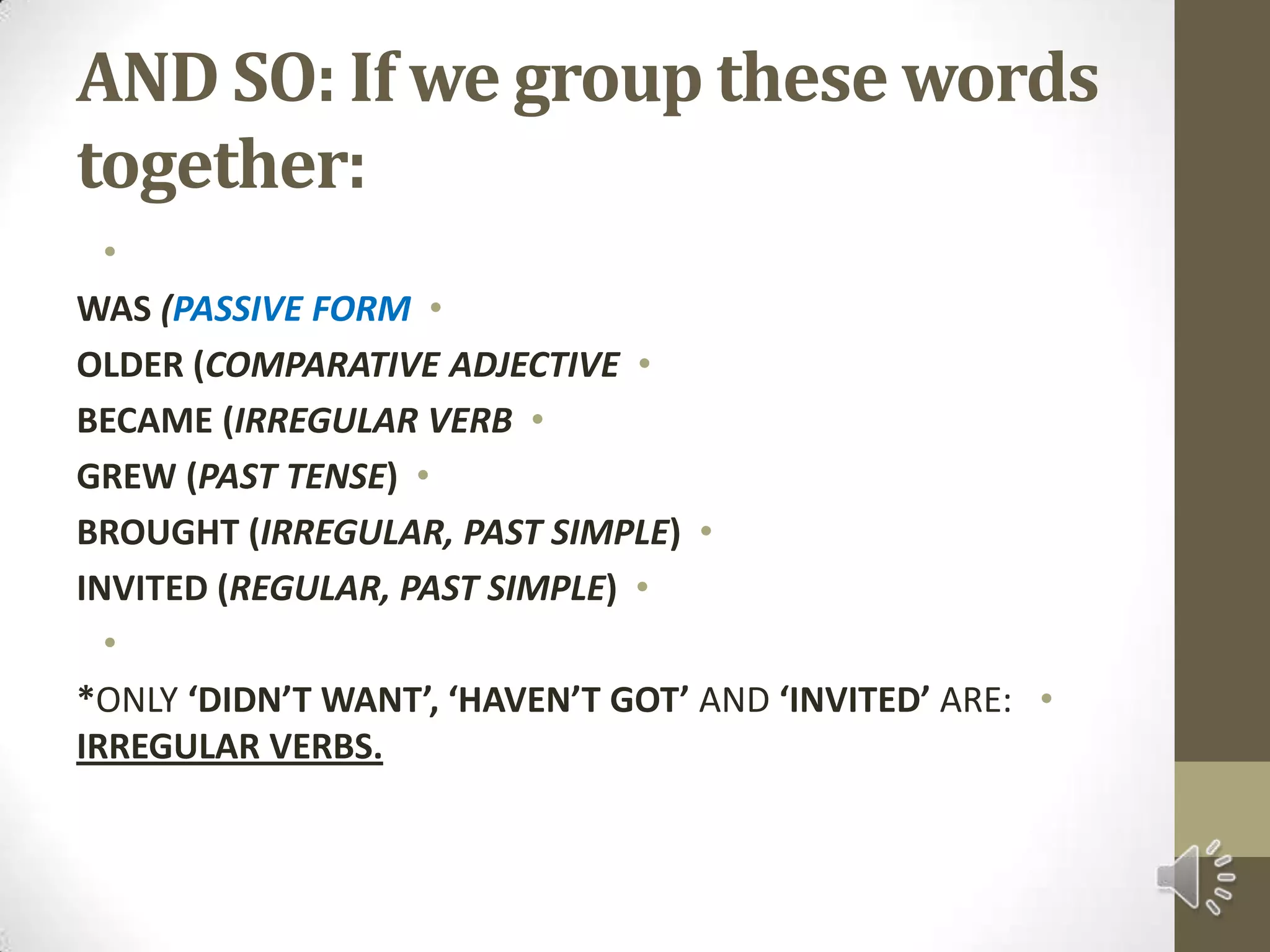 AND SO: If we group these words together: WAS (PASSIVE FORMOLDER (COMPARATIVE ADJECTIVEBECAME (IRREGULAR VERBGREW (PAST TENSE)BROUGHT (IRREGULAR, PAST SIMPLE)INVITED (REGULAR, PAST SIMPLE) *ONLY ‘DIDN’T WANT’, ‘HAVEN’T GOT’ AND ‘INVITED’ ARE: IRREGULAR VERBS.