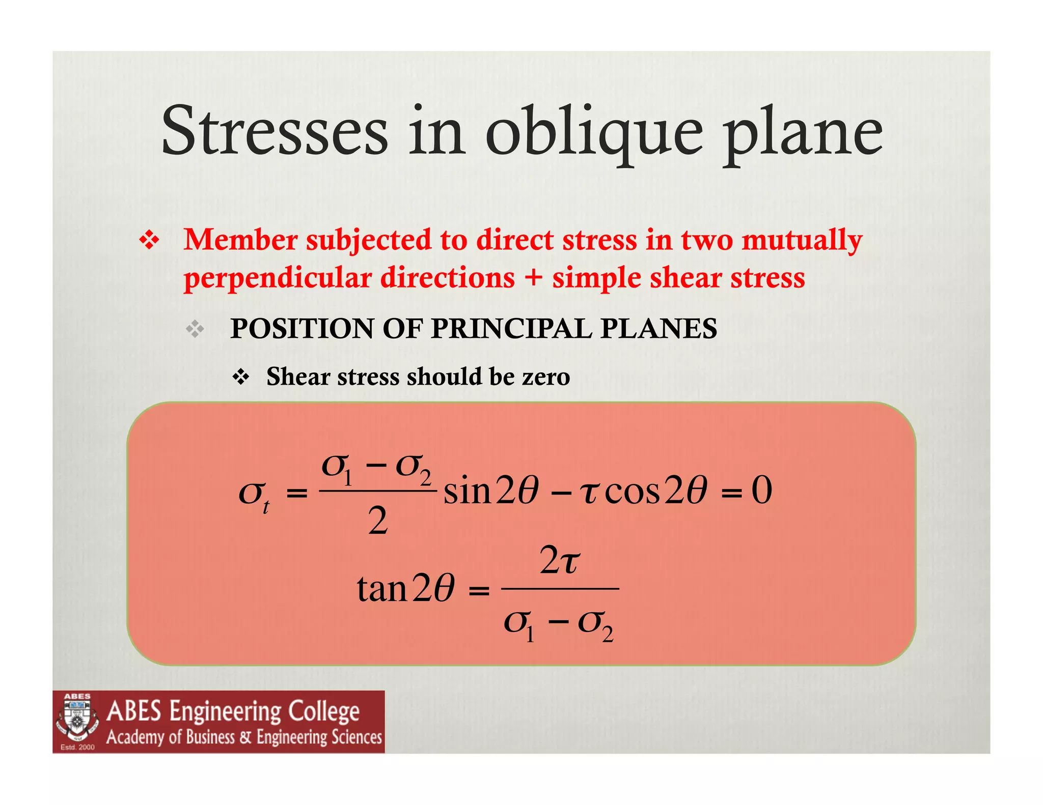 Stresses in oblique plane
      Member subjected to direct stress in two mutually
       perpendicular directions + simple shear stress
         POSITION OF PRINCIPAL PLANES
            Shear stress should be zero


                σ1 − σ2
           σt =         sin2θ − τ cos2θ = 0
                   2
                             2τ
                  tan2θ =
                           σ1 − σ2
€
 