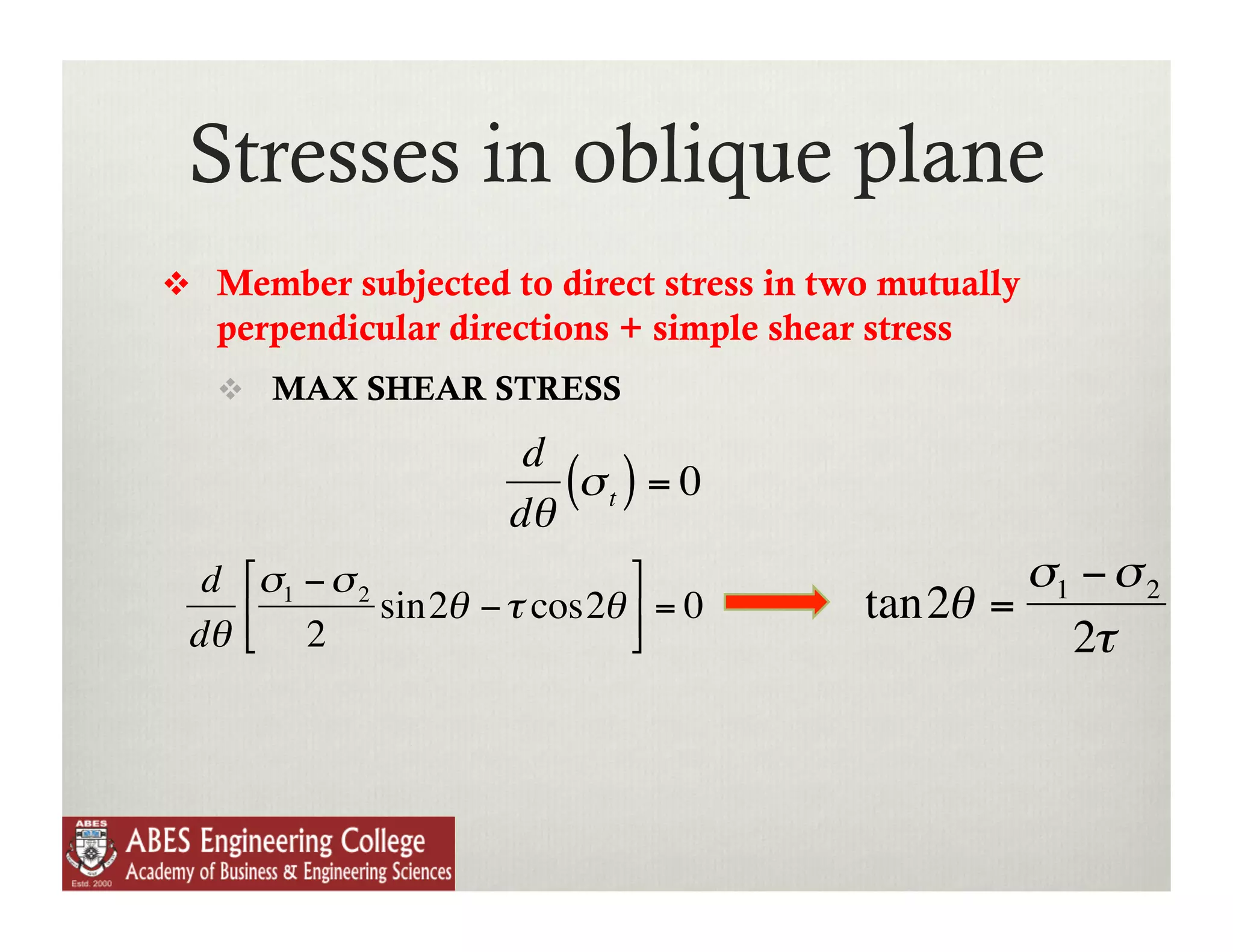Stresses in oblique plane
      Member subjected to direct stress in two mutually
       perpendicular directions + simple shear stress
         MAX SHEAR STRESS

                          d
                         dθ
                            (σ t ) = 0
      d   ⎡σ1 − σ 2           ⎤                      σ1 − σ 2
          ⎢ 2 sin2θ − τ cos2θ ⎥ = 0          tan2θ =
     dθ   ⎣                   ⎦                        2τ
              €

€
                                   €
 