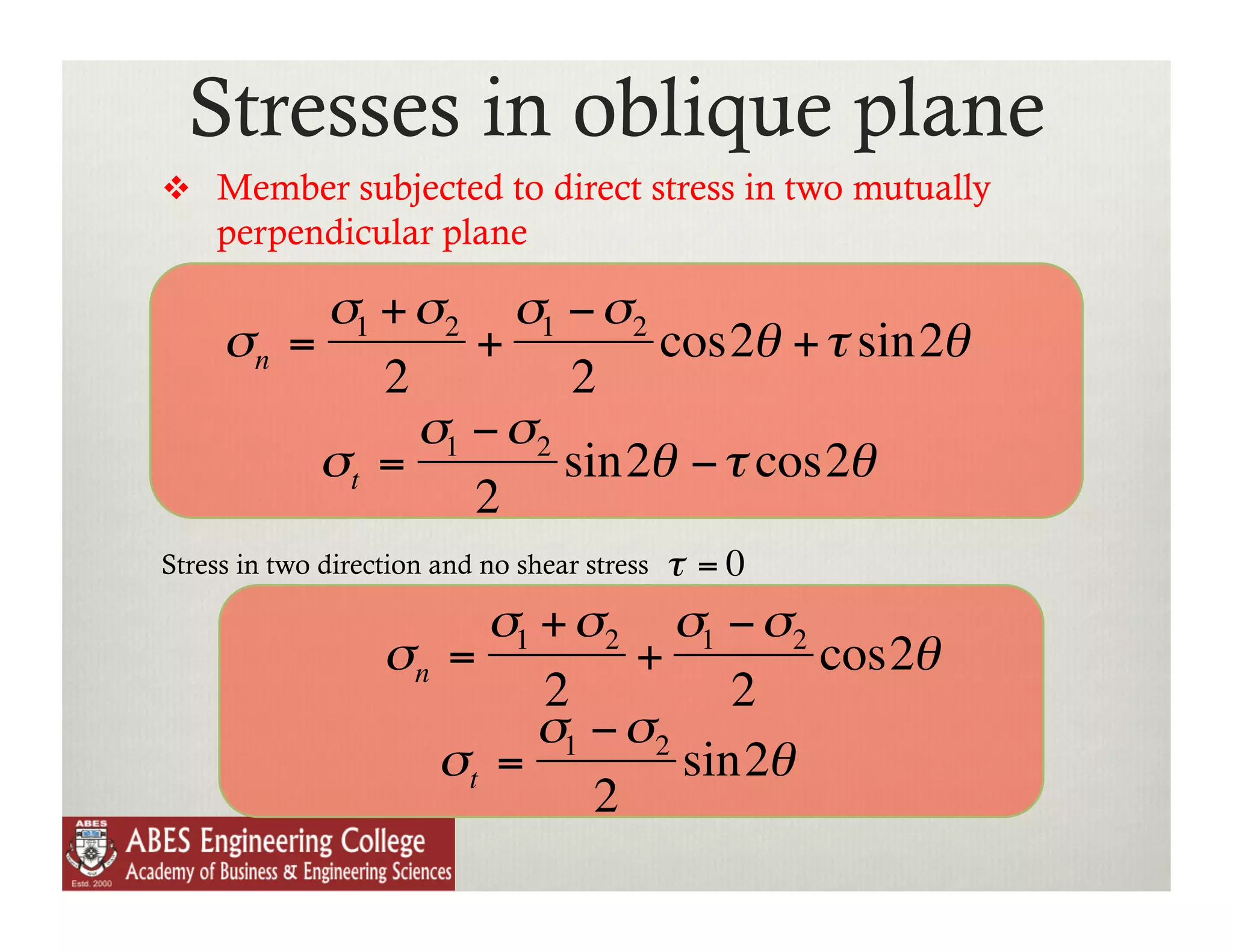 Stresses in oblique plane
          Member subjected to direct stress in two mutually
             perpendicular plane

                  σ1 + σ2 σ1 − σ2
             σn =         +        cos2θ + τ sin2θ
                     2         2
                       σ1 − σ2
                  σt =         sin2θ − τ cos2θ
                          2
        Stress in two direction and no shear stress   τ =0
€
                                σ1 + σ2 σ1 − σ2
                           σn =         +        cos2θ
    €                              2          2
                                 €σ − σ
                             σt = 1      2
                                           sin2θ
                                      2
         €
 