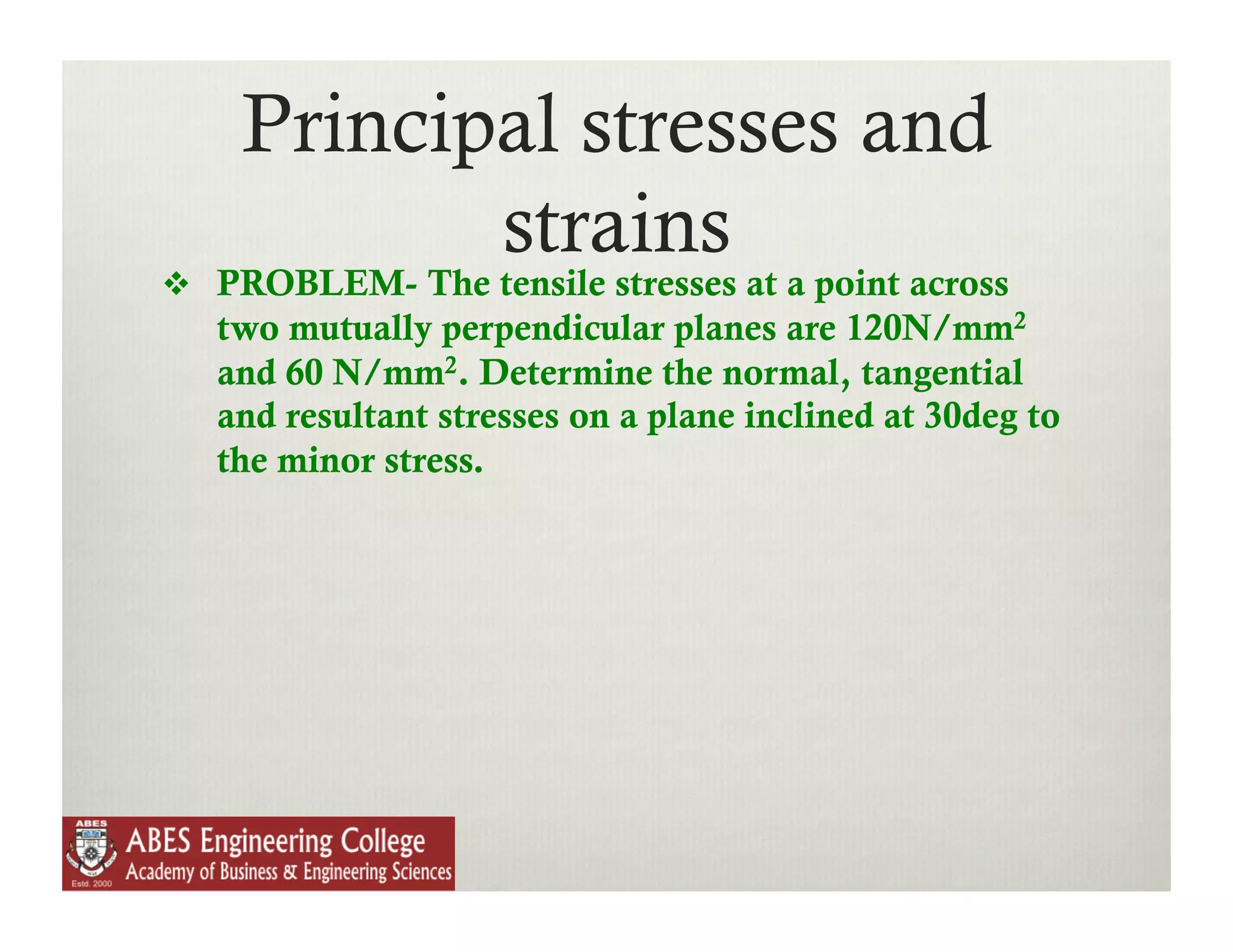 Principal stresses and
           strains
  PROBLEM- The tensile stresses at a point across
   two mutually perpendicular planes are 120N/mm2
   and 60 N/mm2. Determine the normal, tangential
   and resultant stresses on a plane inclined at 30deg to
   the minor stress.
 