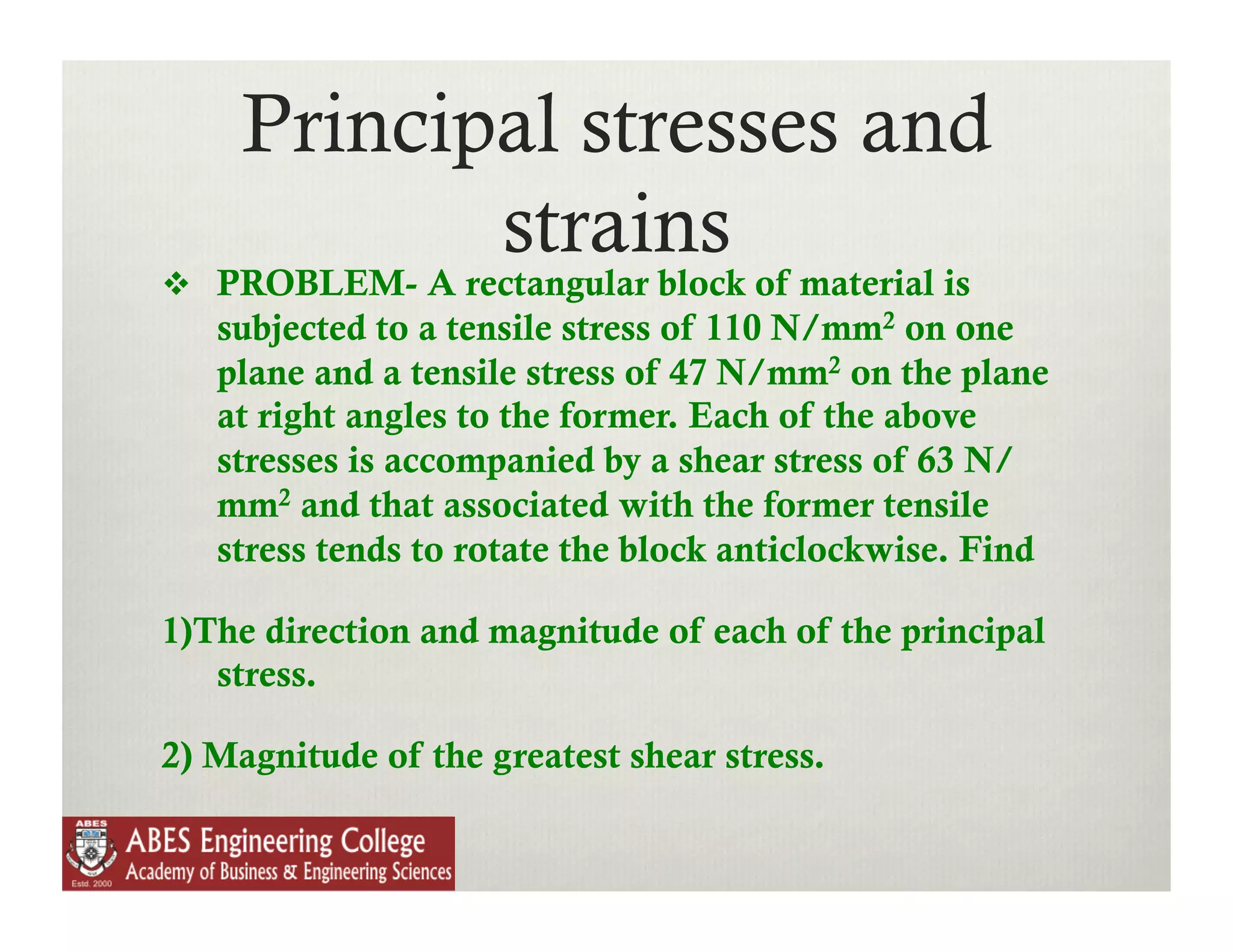 Principal stresses and
            strains
  PROBLEM- A rectangular block of material is
   subjected to a tensile stress of 110 N/mm2 on one
   plane and a tensile stress of 47 N/mm2 on the plane
   at right angles to the former. Each of the above
   stresses is accompanied by a shear stress of 63 N/
   mm2 and that associated with the former tensile
   stress tends to rotate the block anticlockwise. Find

1)The direction and magnitude of each of the principal
   stress.

2) Magnitude of the greatest shear stress.
 