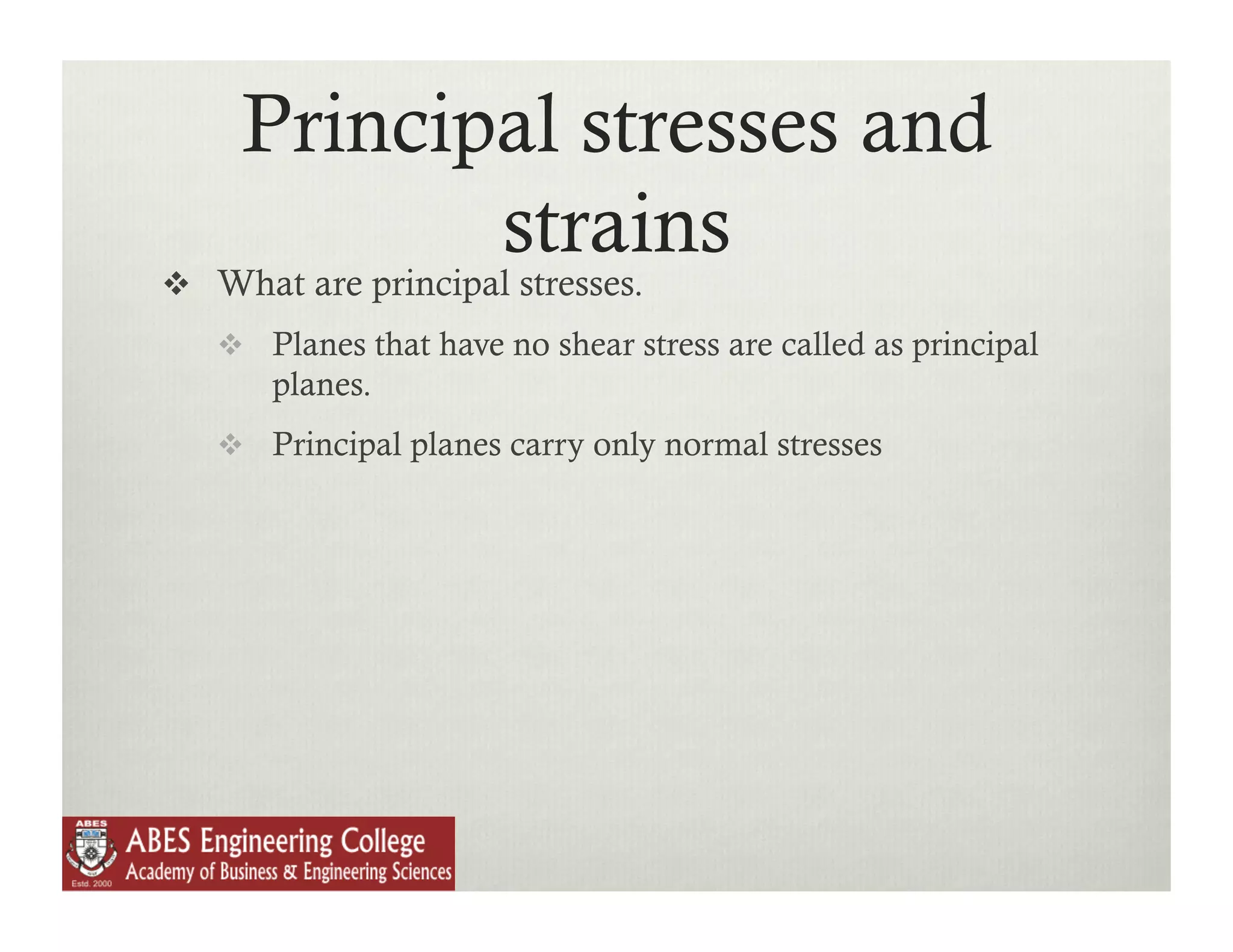 Principal stresses and
            strains
  What are principal stresses.
     Planes that have no shear stress are called as principal
       planes.
     Principal planes carry only normal stresses
 