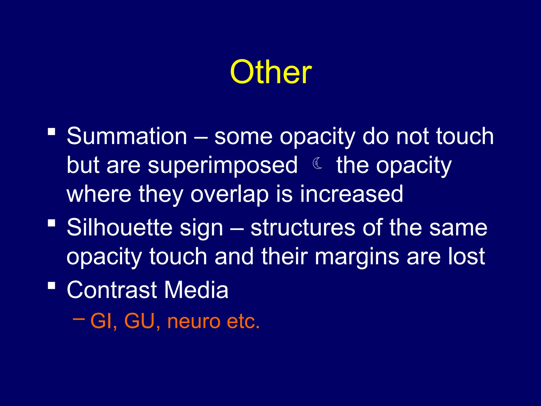 Other
 Summation – some opacity do not touch
but are superimposed  the opacity
where they overlap is increased
 Silhouette sign – structures of the same
opacity touch and their margins are lost
 Contrast Media
– GI, GU, neuro etc.
 