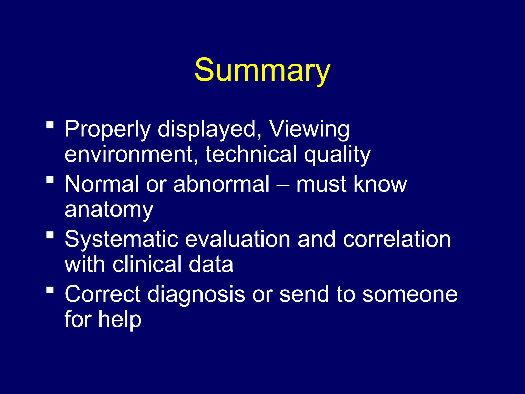 Summary
 Properly displayed, Viewing
environment, technical quality
 Normal or abnormal – must know
anatomy
 Systematic evaluation and correlation
with clinical data
 Correct diagnosis or send to someone
for help
 